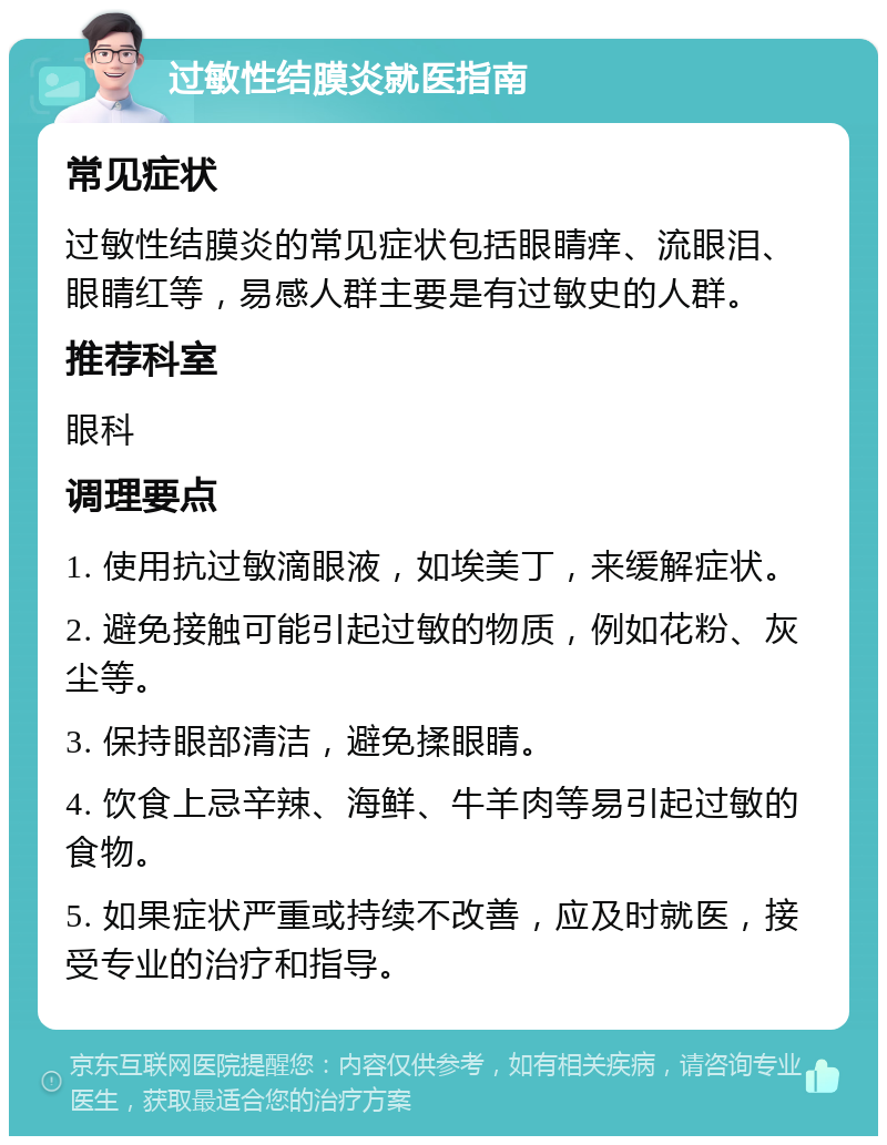 过敏性结膜炎就医指南 常见症状 过敏性结膜炎的常见症状包括眼睛痒、流眼泪、眼睛红等，易感人群主要是有过敏史的人群。 推荐科室 眼科 调理要点 1. 使用抗过敏滴眼液，如埃美丁，来缓解症状。 2. 避免接触可能引起过敏的物质，例如花粉、灰尘等。 3. 保持眼部清洁，避免揉眼睛。 4. 饮食上忌辛辣、海鲜、牛羊肉等易引起过敏的食物。 5. 如果症状严重或持续不改善，应及时就医，接受专业的治疗和指导。