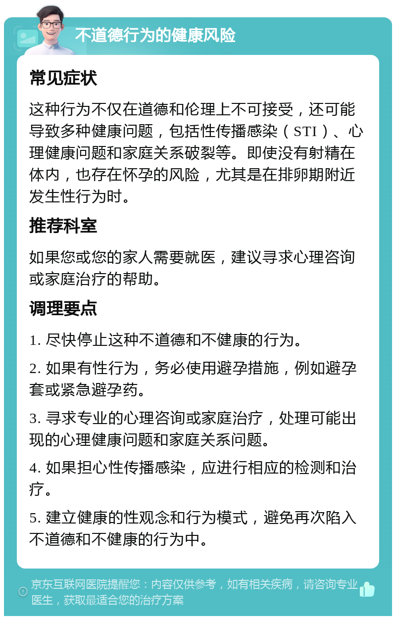 不道德行为的健康风险 常见症状 这种行为不仅在道德和伦理上不可接受，还可能导致多种健康问题，包括性传播感染（STI）、心理健康问题和家庭关系破裂等。即使没有射精在体内，也存在怀孕的风险，尤其是在排卵期附近发生性行为时。 推荐科室 如果您或您的家人需要就医，建议寻求心理咨询或家庭治疗的帮助。 调理要点 1. 尽快停止这种不道德和不健康的行为。 2. 如果有性行为，务必使用避孕措施，例如避孕套或紧急避孕药。 3. 寻求专业的心理咨询或家庭治疗，处理可能出现的心理健康问题和家庭关系问题。 4. 如果担心性传播感染，应进行相应的检测和治疗。 5. 建立健康的性观念和行为模式，避免再次陷入不道德和不健康的行为中。