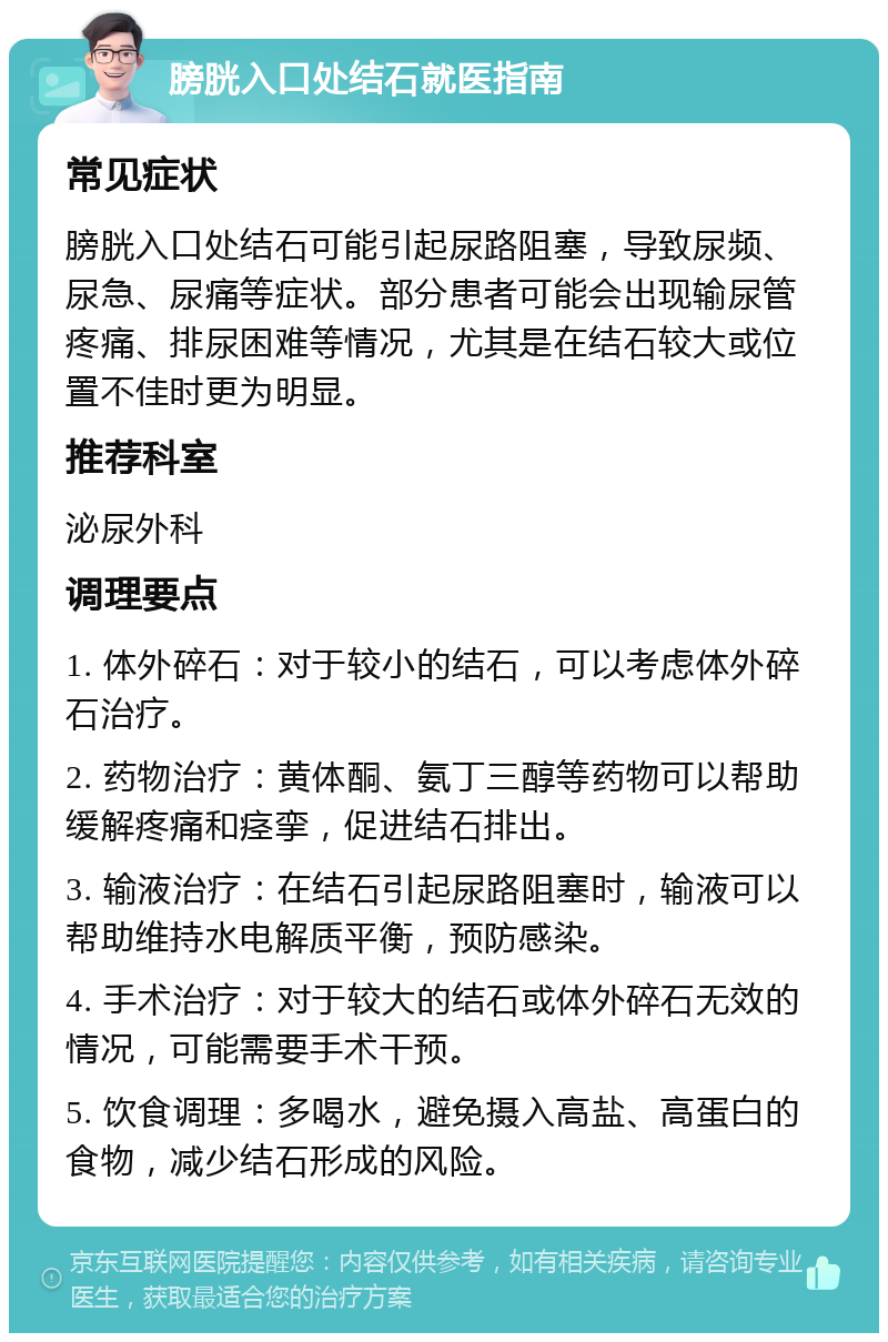 膀胱入口处结石就医指南 常见症状 膀胱入口处结石可能引起尿路阻塞，导致尿频、尿急、尿痛等症状。部分患者可能会出现输尿管疼痛、排尿困难等情况，尤其是在结石较大或位置不佳时更为明显。 推荐科室 泌尿外科 调理要点 1. 体外碎石：对于较小的结石，可以考虑体外碎石治疗。 2. 药物治疗：黄体酮、氨丁三醇等药物可以帮助缓解疼痛和痉挛，促进结石排出。 3. 输液治疗：在结石引起尿路阻塞时，输液可以帮助维持水电解质平衡，预防感染。 4. 手术治疗：对于较大的结石或体外碎石无效的情况，可能需要手术干预。 5. 饮食调理：多喝水，避免摄入高盐、高蛋白的食物，减少结石形成的风险。