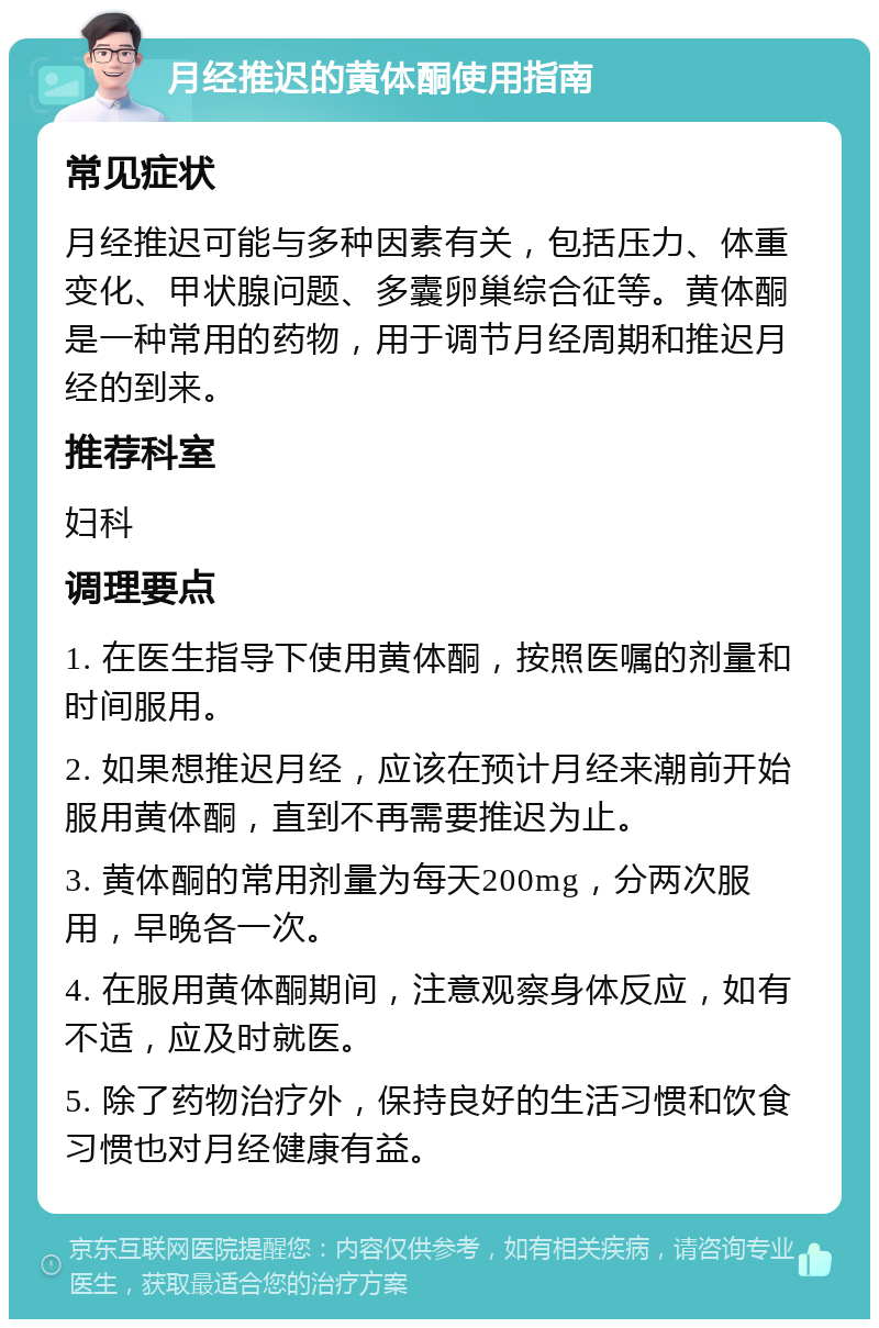 月经推迟的黄体酮使用指南 常见症状 月经推迟可能与多种因素有关，包括压力、体重变化、甲状腺问题、多囊卵巢综合征等。黄体酮是一种常用的药物，用于调节月经周期和推迟月经的到来。 推荐科室 妇科 调理要点 1. 在医生指导下使用黄体酮，按照医嘱的剂量和时间服用。 2. 如果想推迟月经，应该在预计月经来潮前开始服用黄体酮，直到不再需要推迟为止。 3. 黄体酮的常用剂量为每天200mg，分两次服用，早晚各一次。 4. 在服用黄体酮期间，注意观察身体反应，如有不适，应及时就医。 5. 除了药物治疗外，保持良好的生活习惯和饮食习惯也对月经健康有益。