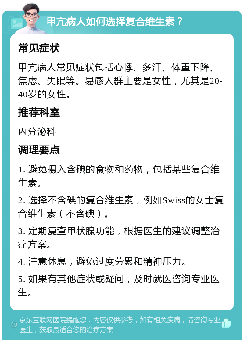 甲亢病人如何选择复合维生素？ 常见症状 甲亢病人常见症状包括心悸、多汗、体重下降、焦虑、失眠等。易感人群主要是女性，尤其是20-40岁的女性。 推荐科室 内分泌科 调理要点 1. 避免摄入含碘的食物和药物，包括某些复合维生素。 2. 选择不含碘的复合维生素，例如Swiss的女士复合维生素（不含碘）。 3. 定期复查甲状腺功能，根据医生的建议调整治疗方案。 4. 注意休息，避免过度劳累和精神压力。 5. 如果有其他症状或疑问，及时就医咨询专业医生。