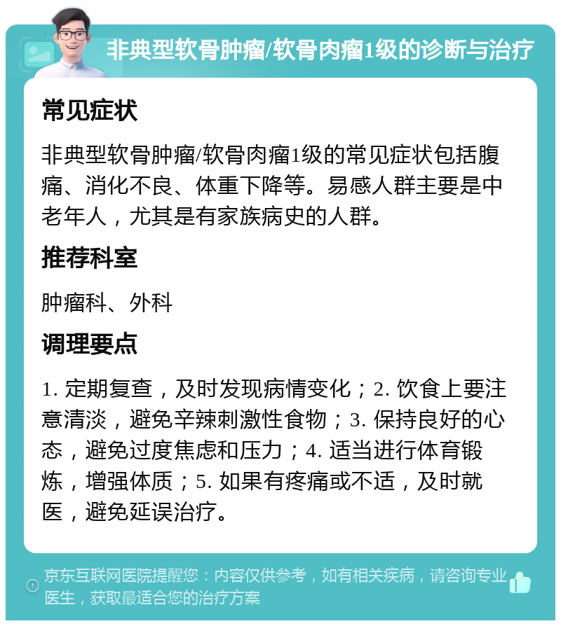 非典型软骨肿瘤/软骨肉瘤1级的诊断与治疗 常见症状 非典型软骨肿瘤/软骨肉瘤1级的常见症状包括腹痛、消化不良、体重下降等。易感人群主要是中老年人，尤其是有家族病史的人群。 推荐科室 肿瘤科、外科 调理要点 1. 定期复查，及时发现病情变化；2. 饮食上要注意清淡，避免辛辣刺激性食物；3. 保持良好的心态，避免过度焦虑和压力；4. 适当进行体育锻炼，增强体质；5. 如果有疼痛或不适，及时就医，避免延误治疗。