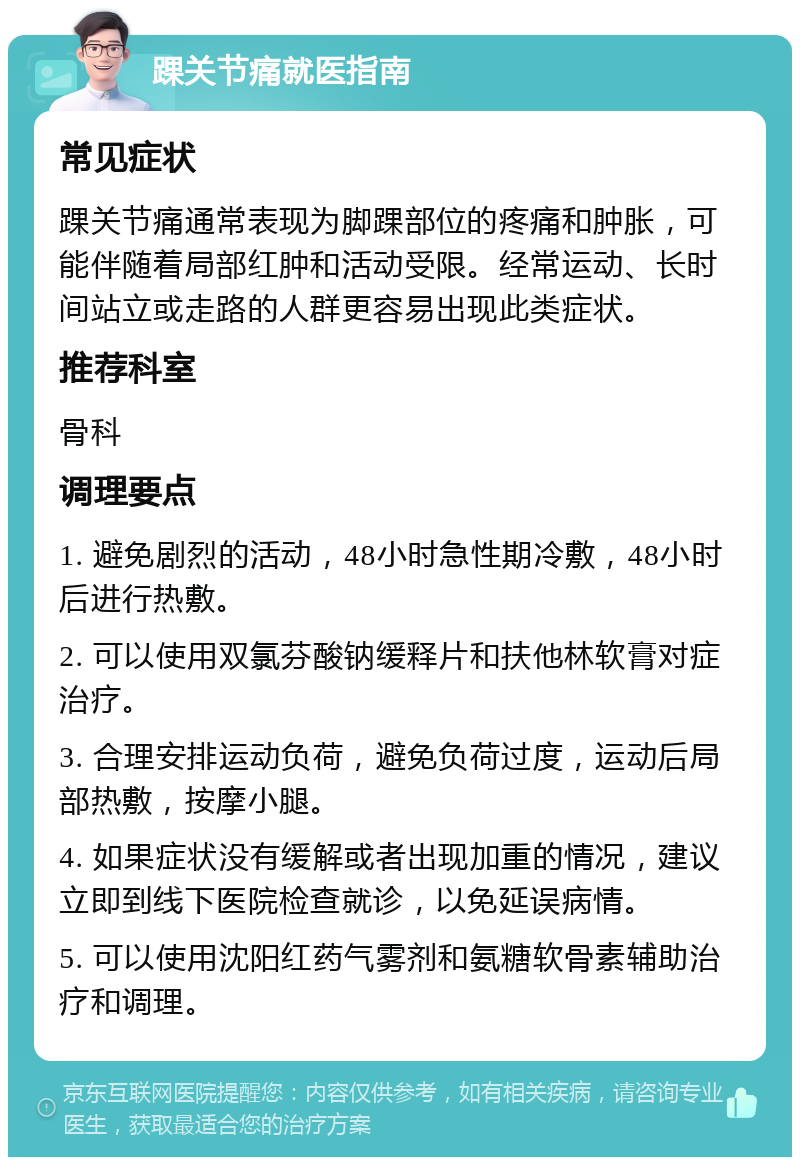 踝关节痛就医指南 常见症状 踝关节痛通常表现为脚踝部位的疼痛和肿胀，可能伴随着局部红肿和活动受限。经常运动、长时间站立或走路的人群更容易出现此类症状。 推荐科室 骨科 调理要点 1. 避免剧烈的活动，48小时急性期冷敷，48小时后进行热敷。 2. 可以使用双氯芬酸钠缓释片和扶他林软膏对症治疗。 3. 合理安排运动负荷，避免负荷过度，运动后局部热敷，按摩小腿。 4. 如果症状没有缓解或者出现加重的情况，建议立即到线下医院检查就诊，以免延误病情。 5. 可以使用沈阳红药气雾剂和氨糖软骨素辅助治疗和调理。