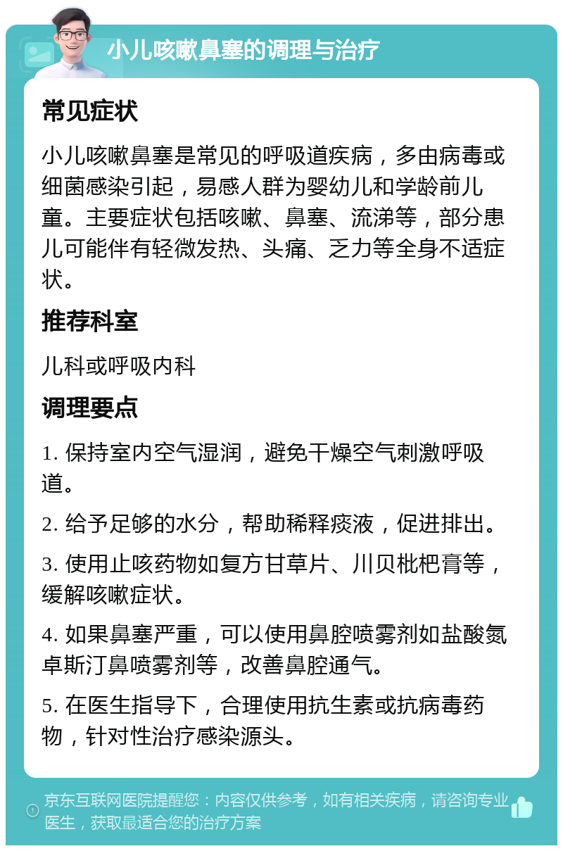 小儿咳嗽鼻塞的调理与治疗 常见症状 小儿咳嗽鼻塞是常见的呼吸道疾病，多由病毒或细菌感染引起，易感人群为婴幼儿和学龄前儿童。主要症状包括咳嗽、鼻塞、流涕等，部分患儿可能伴有轻微发热、头痛、乏力等全身不适症状。 推荐科室 儿科或呼吸内科 调理要点 1. 保持室内空气湿润，避免干燥空气刺激呼吸道。 2. 给予足够的水分，帮助稀释痰液，促进排出。 3. 使用止咳药物如复方甘草片、川贝枇杷膏等，缓解咳嗽症状。 4. 如果鼻塞严重，可以使用鼻腔喷雾剂如盐酸氮卓斯汀鼻喷雾剂等，改善鼻腔通气。 5. 在医生指导下，合理使用抗生素或抗病毒药物，针对性治疗感染源头。