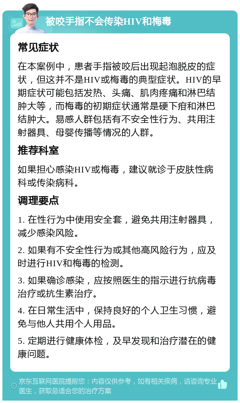 被咬手指不会传染HIV和梅毒 常见症状 在本案例中，患者手指被咬后出现起泡脱皮的症状，但这并不是HIV或梅毒的典型症状。HIV的早期症状可能包括发热、头痛、肌肉疼痛和淋巴结肿大等，而梅毒的初期症状通常是硬下疳和淋巴结肿大。易感人群包括有不安全性行为、共用注射器具、母婴传播等情况的人群。 推荐科室 如果担心感染HIV或梅毒，建议就诊于皮肤性病科或传染病科。 调理要点 1. 在性行为中使用安全套，避免共用注射器具，减少感染风险。 2. 如果有不安全性行为或其他高风险行为，应及时进行HIV和梅毒的检测。 3. 如果确诊感染，应按照医生的指示进行抗病毒治疗或抗生素治疗。 4. 在日常生活中，保持良好的个人卫生习惯，避免与他人共用个人用品。 5. 定期进行健康体检，及早发现和治疗潜在的健康问题。