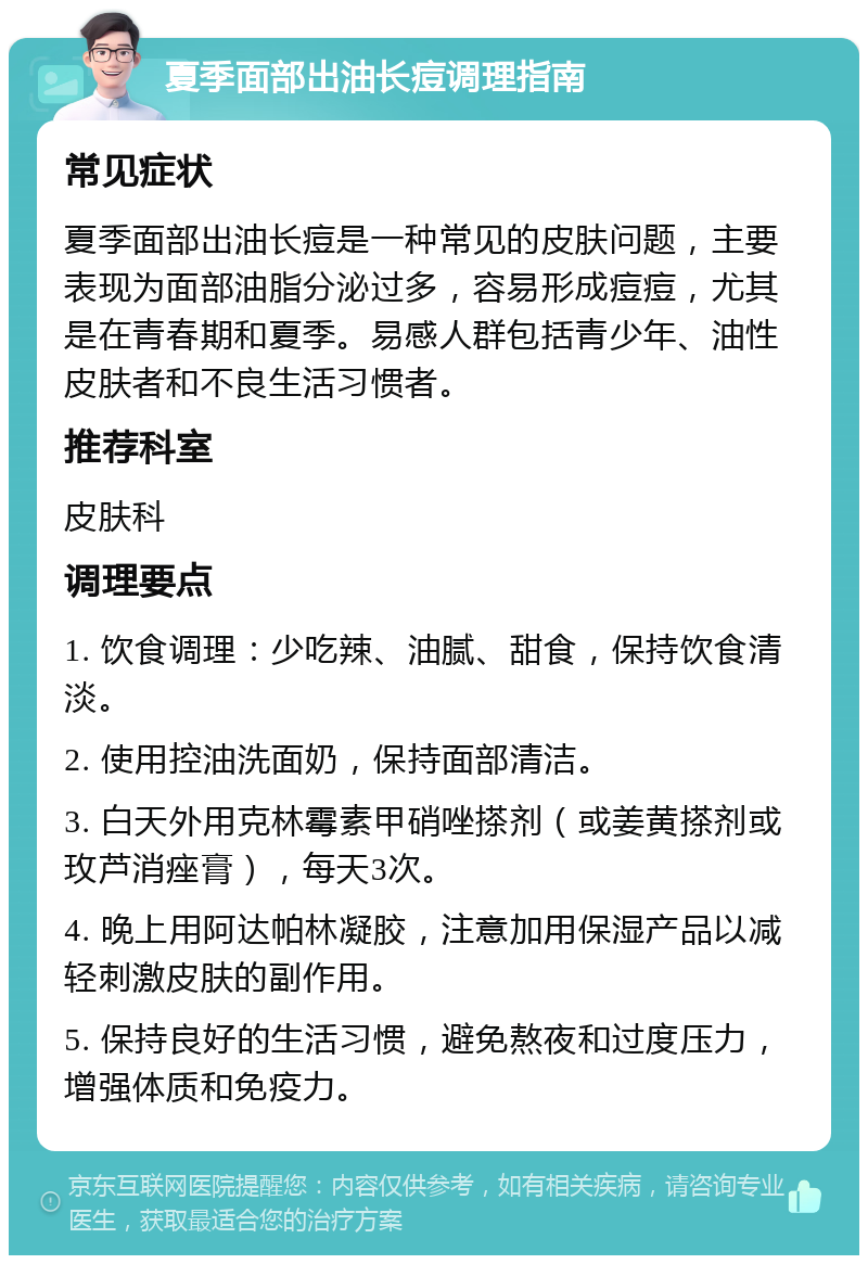 夏季面部出油长痘调理指南 常见症状 夏季面部出油长痘是一种常见的皮肤问题，主要表现为面部油脂分泌过多，容易形成痘痘，尤其是在青春期和夏季。易感人群包括青少年、油性皮肤者和不良生活习惯者。 推荐科室 皮肤科 调理要点 1. 饮食调理：少吃辣、油腻、甜食，保持饮食清淡。 2. 使用控油洗面奶，保持面部清洁。 3. 白天外用克林霉素甲硝唑搽剂（或姜黄搽剂或玫芦消痤膏），每天3次。 4. 晚上用阿达帕林凝胶，注意加用保湿产品以减轻刺激皮肤的副作用。 5. 保持良好的生活习惯，避免熬夜和过度压力，增强体质和免疫力。