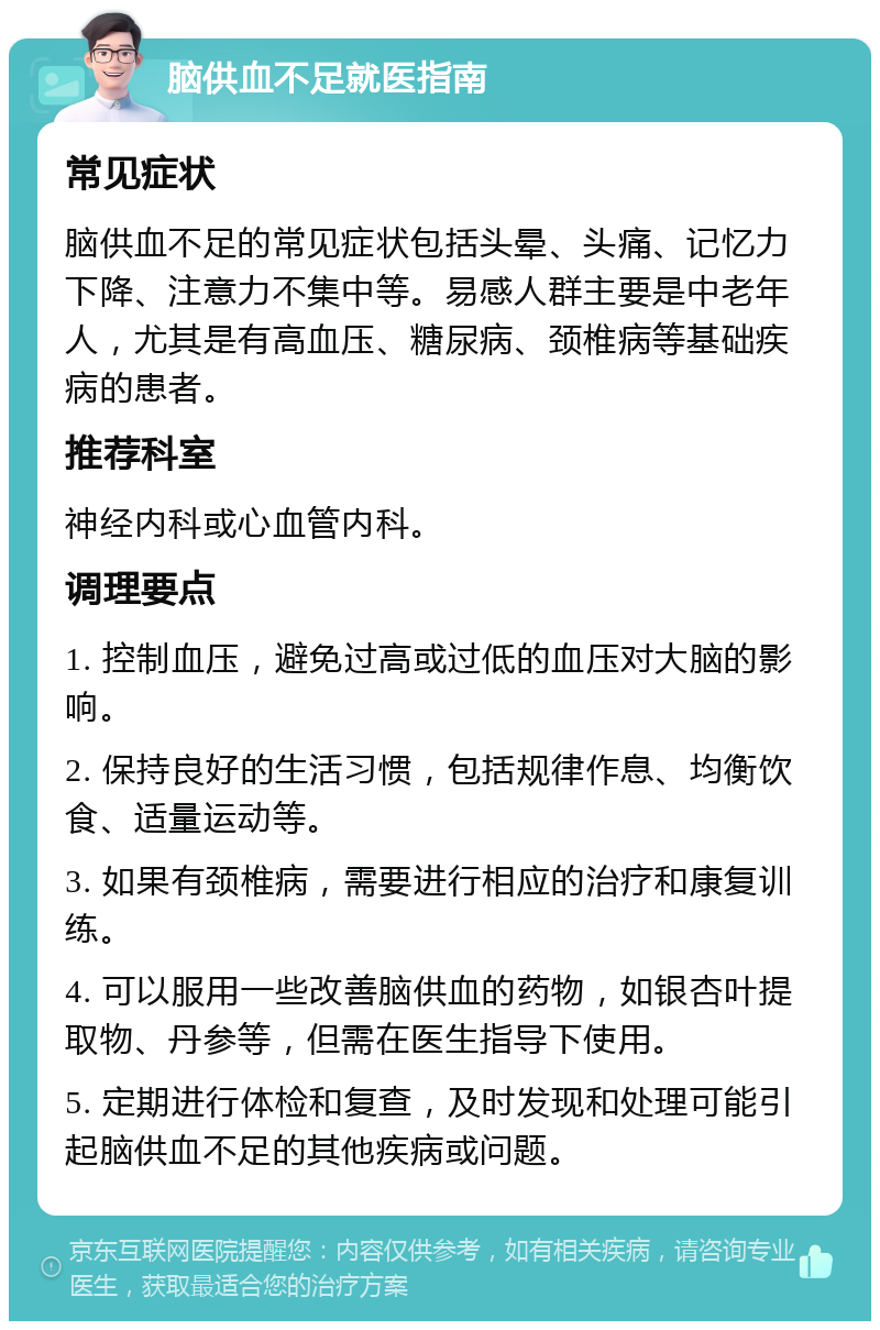 脑供血不足就医指南 常见症状 脑供血不足的常见症状包括头晕、头痛、记忆力下降、注意力不集中等。易感人群主要是中老年人，尤其是有高血压、糖尿病、颈椎病等基础疾病的患者。 推荐科室 神经内科或心血管内科。 调理要点 1. 控制血压，避免过高或过低的血压对大脑的影响。 2. 保持良好的生活习惯，包括规律作息、均衡饮食、适量运动等。 3. 如果有颈椎病，需要进行相应的治疗和康复训练。 4. 可以服用一些改善脑供血的药物，如银杏叶提取物、丹参等，但需在医生指导下使用。 5. 定期进行体检和复查，及时发现和处理可能引起脑供血不足的其他疾病或问题。