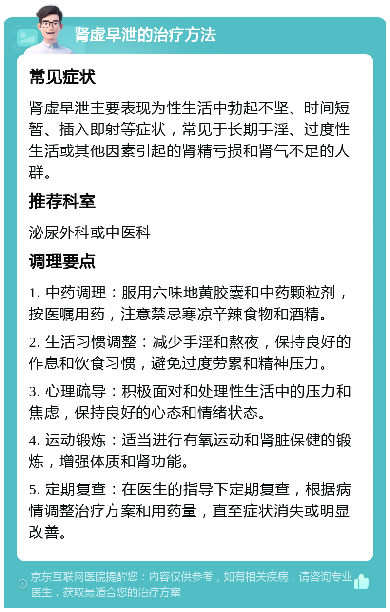 肾虚早泄的治疗方法 常见症状 肾虚早泄主要表现为性生活中勃起不坚、时间短暂、插入即射等症状，常见于长期手淫、过度性生活或其他因素引起的肾精亏损和肾气不足的人群。 推荐科室 泌尿外科或中医科 调理要点 1. 中药调理：服用六味地黄胶囊和中药颗粒剂，按医嘱用药，注意禁忌寒凉辛辣食物和酒精。 2. 生活习惯调整：减少手淫和熬夜，保持良好的作息和饮食习惯，避免过度劳累和精神压力。 3. 心理疏导：积极面对和处理性生活中的压力和焦虑，保持良好的心态和情绪状态。 4. 运动锻炼：适当进行有氧运动和肾脏保健的锻炼，增强体质和肾功能。 5. 定期复查：在医生的指导下定期复查，根据病情调整治疗方案和用药量，直至症状消失或明显改善。