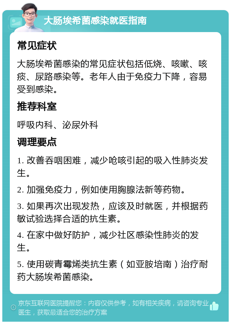 大肠埃希菌感染就医指南 常见症状 大肠埃希菌感染的常见症状包括低烧、咳嗽、咳痰、尿路感染等。老年人由于免疫力下降，容易受到感染。 推荐科室 呼吸内科、泌尿外科 调理要点 1. 改善吞咽困难，减少呛咳引起的吸入性肺炎发生。 2. 加强免疫力，例如使用胸腺法新等药物。 3. 如果再次出现发热，应该及时就医，并根据药敏试验选择合适的抗生素。 4. 在家中做好防护，减少社区感染性肺炎的发生。 5. 使用碳青霉烯类抗生素（如亚胺培南）治疗耐药大肠埃希菌感染。