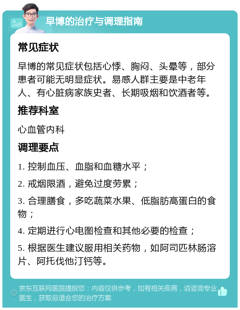 早博的治疗与调理指南 常见症状 早博的常见症状包括心悸、胸闷、头晕等，部分患者可能无明显症状。易感人群主要是中老年人、有心脏病家族史者、长期吸烟和饮酒者等。 推荐科室 心血管内科 调理要点 1. 控制血压、血脂和血糖水平； 2. 戒烟限酒，避免过度劳累； 3. 合理膳食，多吃蔬菜水果、低脂肪高蛋白的食物； 4. 定期进行心电图检查和其他必要的检查； 5. 根据医生建议服用相关药物，如阿司匹林肠溶片、阿托伐他汀钙等。