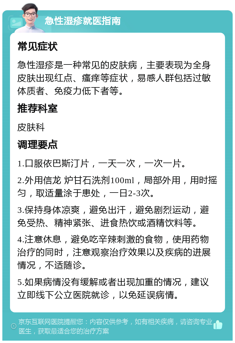 急性湿疹就医指南 常见症状 急性湿疹是一种常见的皮肤病，主要表现为全身皮肤出现红点、瘙痒等症状，易感人群包括过敏体质者、免疫力低下者等。 推荐科室 皮肤科 调理要点 1.口服依巴斯汀片，一天一次，一次一片。 2.外用信龙 炉甘石洗剂100ml，局部外用，用时摇匀，取适量涂于患处，一日2-3次。 3.保持身体凉爽，避免出汗，避免剧烈运动，避免受热、精神紧张、进食热饮或酒精饮料等。 4.注意休息，避免吃辛辣刺激的食物，使用药物治疗的同时，注意观察治疗效果以及疾病的进展情况，不适随诊。 5.如果病情没有缓解或者出现加重的情况，建议立即线下公立医院就诊，以免延误病情。