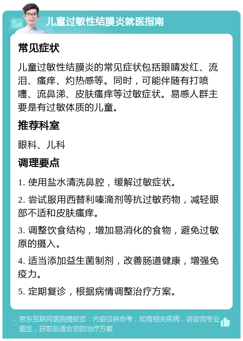 儿童过敏性结膜炎就医指南 常见症状 儿童过敏性结膜炎的常见症状包括眼睛发红、流泪、瘙痒、灼热感等。同时，可能伴随有打喷嚏、流鼻涕、皮肤瘙痒等过敏症状。易感人群主要是有过敏体质的儿童。 推荐科室 眼科、儿科 调理要点 1. 使用盐水清洗鼻腔，缓解过敏症状。 2. 尝试服用西替利嗪滴剂等抗过敏药物，减轻眼部不适和皮肤瘙痒。 3. 调整饮食结构，增加易消化的食物，避免过敏原的摄入。 4. 适当添加益生菌制剂，改善肠道健康，增强免疫力。 5. 定期复诊，根据病情调整治疗方案。