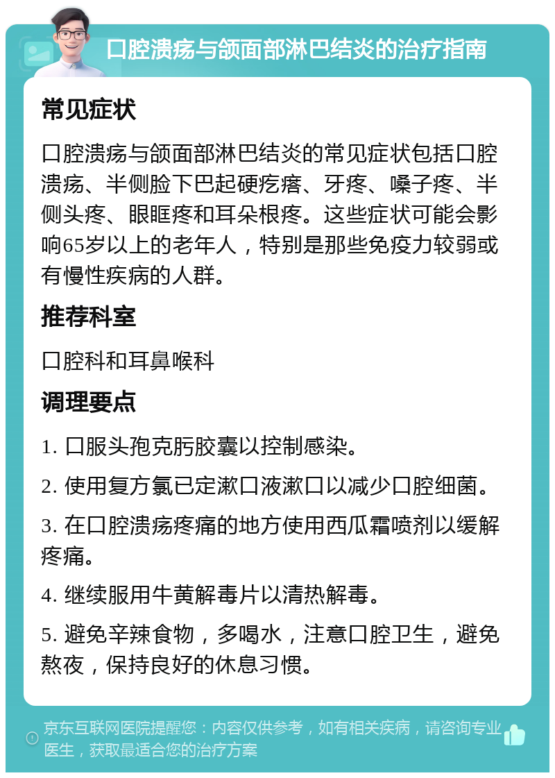 口腔溃疡与颌面部淋巴结炎的治疗指南 常见症状 口腔溃疡与颌面部淋巴结炎的常见症状包括口腔溃疡、半侧脸下巴起硬疙瘩、牙疼、嗓子疼、半侧头疼、眼眶疼和耳朵根疼。这些症状可能会影响65岁以上的老年人，特别是那些免疫力较弱或有慢性疾病的人群。 推荐科室 口腔科和耳鼻喉科 调理要点 1. 口服头孢克肟胶囊以控制感染。 2. 使用复方氯已定漱口液漱口以减少口腔细菌。 3. 在口腔溃疡疼痛的地方使用西瓜霜喷剂以缓解疼痛。 4. 继续服用牛黄解毒片以清热解毒。 5. 避免辛辣食物，多喝水，注意口腔卫生，避免熬夜，保持良好的休息习惯。