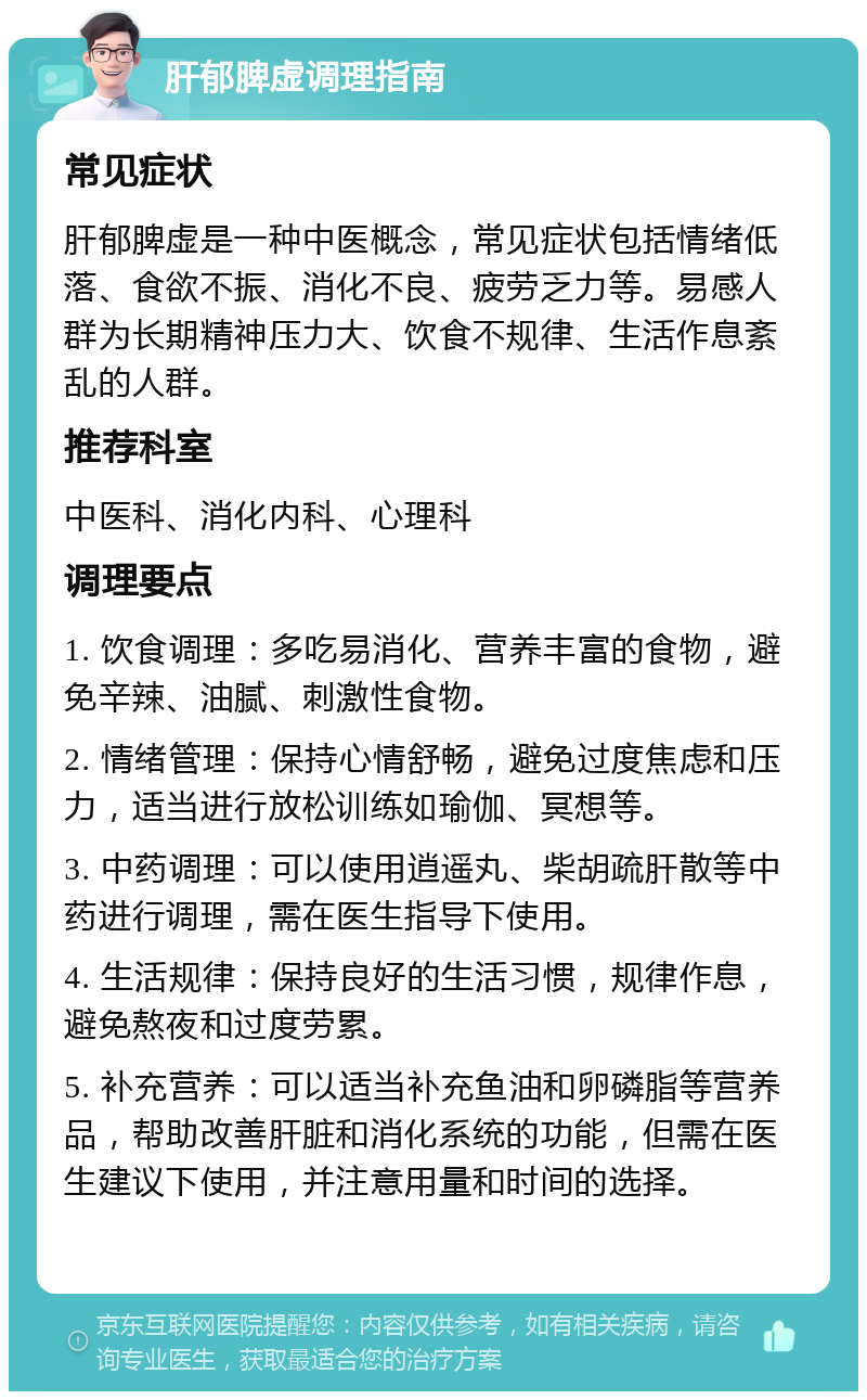 肝郁脾虚调理指南 常见症状 肝郁脾虚是一种中医概念，常见症状包括情绪低落、食欲不振、消化不良、疲劳乏力等。易感人群为长期精神压力大、饮食不规律、生活作息紊乱的人群。 推荐科室 中医科、消化内科、心理科 调理要点 1. 饮食调理：多吃易消化、营养丰富的食物，避免辛辣、油腻、刺激性食物。 2. 情绪管理：保持心情舒畅，避免过度焦虑和压力，适当进行放松训练如瑜伽、冥想等。 3. 中药调理：可以使用逍遥丸、柴胡疏肝散等中药进行调理，需在医生指导下使用。 4. 生活规律：保持良好的生活习惯，规律作息，避免熬夜和过度劳累。 5. 补充营养：可以适当补充鱼油和卵磷脂等营养品，帮助改善肝脏和消化系统的功能，但需在医生建议下使用，并注意用量和时间的选择。