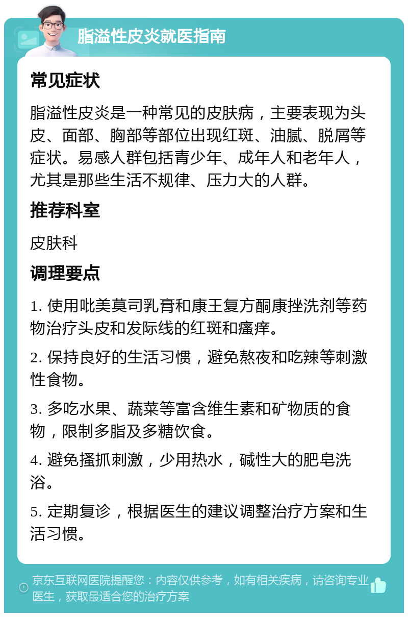 脂溢性皮炎就医指南 常见症状 脂溢性皮炎是一种常见的皮肤病，主要表现为头皮、面部、胸部等部位出现红斑、油腻、脱屑等症状。易感人群包括青少年、成年人和老年人，尤其是那些生活不规律、压力大的人群。 推荐科室 皮肤科 调理要点 1. 使用吡美莫司乳膏和康王复方酮康挫洗剂等药物治疗头皮和发际线的红斑和瘙痒。 2. 保持良好的生活习惯，避免熬夜和吃辣等刺激性食物。 3. 多吃水果、蔬菜等富含维生素和矿物质的食物，限制多脂及多糖饮食。 4. 避免搔抓刺激，少用热水，碱性大的肥皂洗浴。 5. 定期复诊，根据医生的建议调整治疗方案和生活习惯。