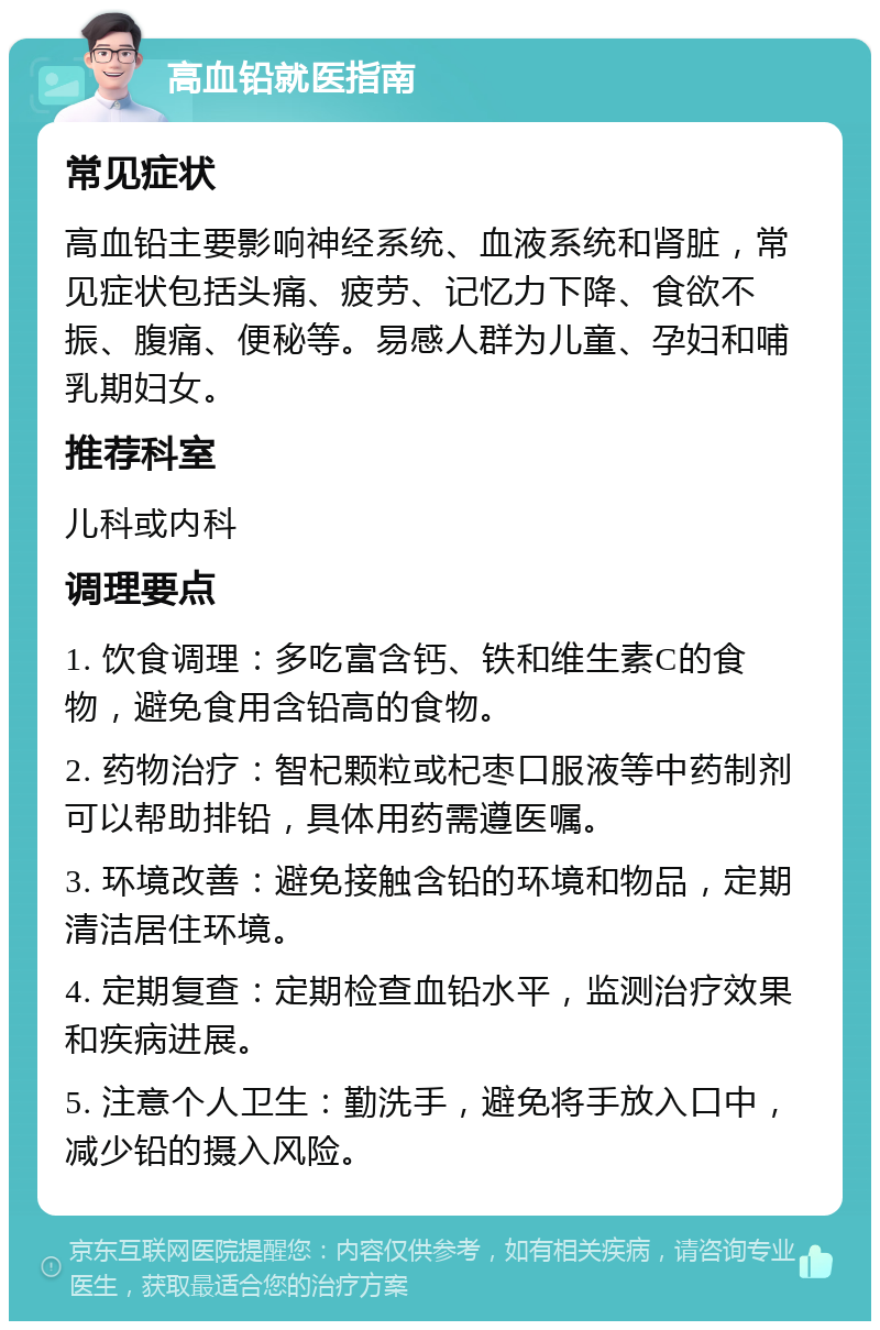 高血铅就医指南 常见症状 高血铅主要影响神经系统、血液系统和肾脏，常见症状包括头痛、疲劳、记忆力下降、食欲不振、腹痛、便秘等。易感人群为儿童、孕妇和哺乳期妇女。 推荐科室 儿科或内科 调理要点 1. 饮食调理：多吃富含钙、铁和维生素C的食物，避免食用含铅高的食物。 2. 药物治疗：智杞颗粒或杞枣口服液等中药制剂可以帮助排铅，具体用药需遵医嘱。 3. 环境改善：避免接触含铅的环境和物品，定期清洁居住环境。 4. 定期复查：定期检查血铅水平，监测治疗效果和疾病进展。 5. 注意个人卫生：勤洗手，避免将手放入口中，减少铅的摄入风险。