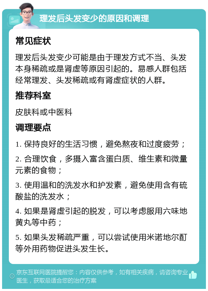 理发后头发变少的原因和调理 常见症状 理发后头发变少可能是由于理发方式不当、头发本身稀疏或是肾虚等原因引起的。易感人群包括经常理发、头发稀疏或有肾虚症状的人群。 推荐科室 皮肤科或中医科 调理要点 1. 保持良好的生活习惯，避免熬夜和过度疲劳； 2. 合理饮食，多摄入富含蛋白质、维生素和微量元素的食物； 3. 使用温和的洗发水和护发素，避免使用含有硫酸盐的洗发水； 4. 如果是肾虚引起的脱发，可以考虑服用六味地黄丸等中药； 5. 如果头发稀疏严重，可以尝试使用米诺地尔酊等外用药物促进头发生长。