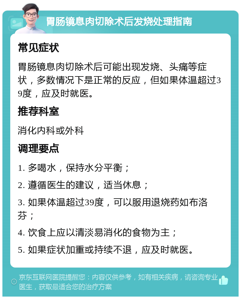 胃肠镜息肉切除术后发烧处理指南 常见症状 胃肠镜息肉切除术后可能出现发烧、头痛等症状，多数情况下是正常的反应，但如果体温超过39度，应及时就医。 推荐科室 消化内科或外科 调理要点 1. 多喝水，保持水分平衡； 2. 遵循医生的建议，适当休息； 3. 如果体温超过39度，可以服用退烧药如布洛芬； 4. 饮食上应以清淡易消化的食物为主； 5. 如果症状加重或持续不退，应及时就医。