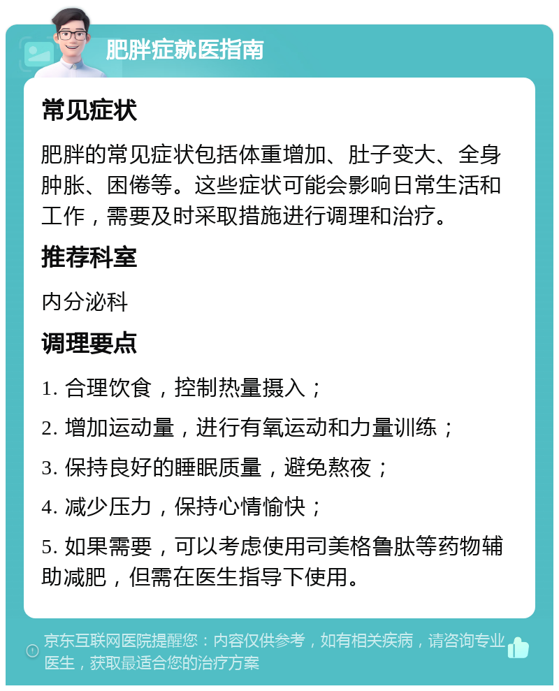 肥胖症就医指南 常见症状 肥胖的常见症状包括体重增加、肚子变大、全身肿胀、困倦等。这些症状可能会影响日常生活和工作，需要及时采取措施进行调理和治疗。 推荐科室 内分泌科 调理要点 1. 合理饮食，控制热量摄入； 2. 增加运动量，进行有氧运动和力量训练； 3. 保持良好的睡眠质量，避免熬夜； 4. 减少压力，保持心情愉快； 5. 如果需要，可以考虑使用司美格鲁肽等药物辅助减肥，但需在医生指导下使用。