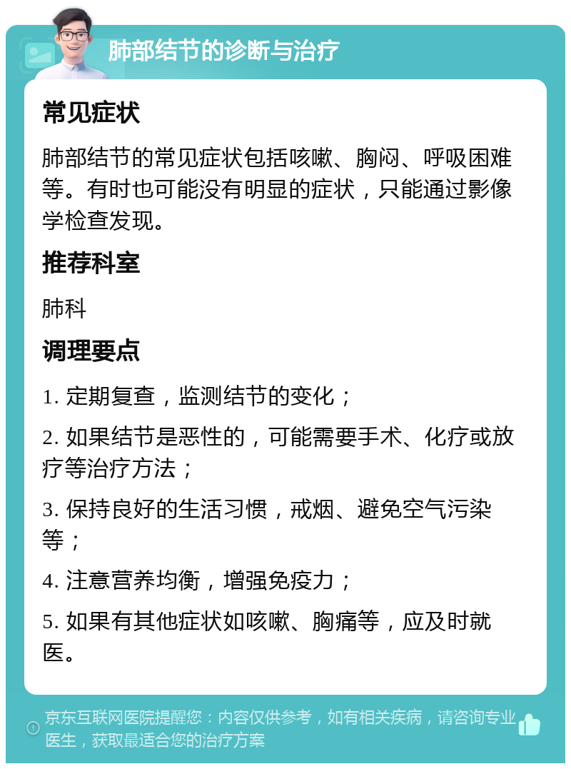 肺部结节的诊断与治疗 常见症状 肺部结节的常见症状包括咳嗽、胸闷、呼吸困难等。有时也可能没有明显的症状，只能通过影像学检查发现。 推荐科室 肺科 调理要点 1. 定期复查，监测结节的变化； 2. 如果结节是恶性的，可能需要手术、化疗或放疗等治疗方法； 3. 保持良好的生活习惯，戒烟、避免空气污染等； 4. 注意营养均衡，增强免疫力； 5. 如果有其他症状如咳嗽、胸痛等，应及时就医。