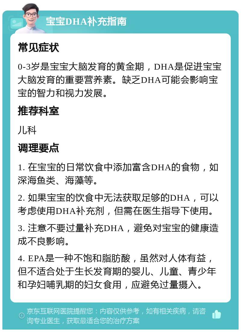 宝宝DHA补充指南 常见症状 0-3岁是宝宝大脑发育的黄金期，DHA是促进宝宝大脑发育的重要营养素。缺乏DHA可能会影响宝宝的智力和视力发展。 推荐科室 儿科 调理要点 1. 在宝宝的日常饮食中添加富含DHA的食物，如深海鱼类、海藻等。 2. 如果宝宝的饮食中无法获取足够的DHA，可以考虑使用DHA补充剂，但需在医生指导下使用。 3. 注意不要过量补充DHA，避免对宝宝的健康造成不良影响。 4. EPA是一种不饱和脂肪酸，虽然对人体有益，但不适合处于生长发育期的婴儿、儿童、青少年和孕妇哺乳期的妇女食用，应避免过量摄入。