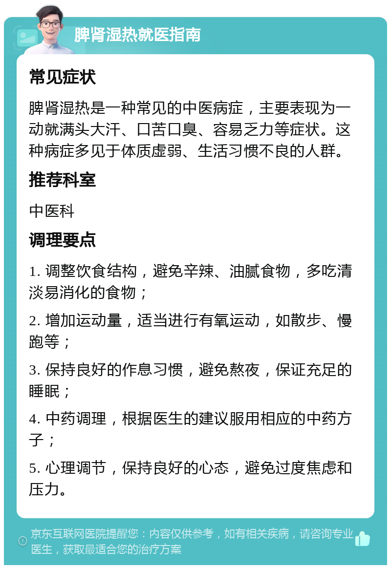 脾肾湿热就医指南 常见症状 脾肾湿热是一种常见的中医病症，主要表现为一动就满头大汗、口苦口臭、容易乏力等症状。这种病症多见于体质虚弱、生活习惯不良的人群。 推荐科室 中医科 调理要点 1. 调整饮食结构，避免辛辣、油腻食物，多吃清淡易消化的食物； 2. 增加运动量，适当进行有氧运动，如散步、慢跑等； 3. 保持良好的作息习惯，避免熬夜，保证充足的睡眠； 4. 中药调理，根据医生的建议服用相应的中药方子； 5. 心理调节，保持良好的心态，避免过度焦虑和压力。