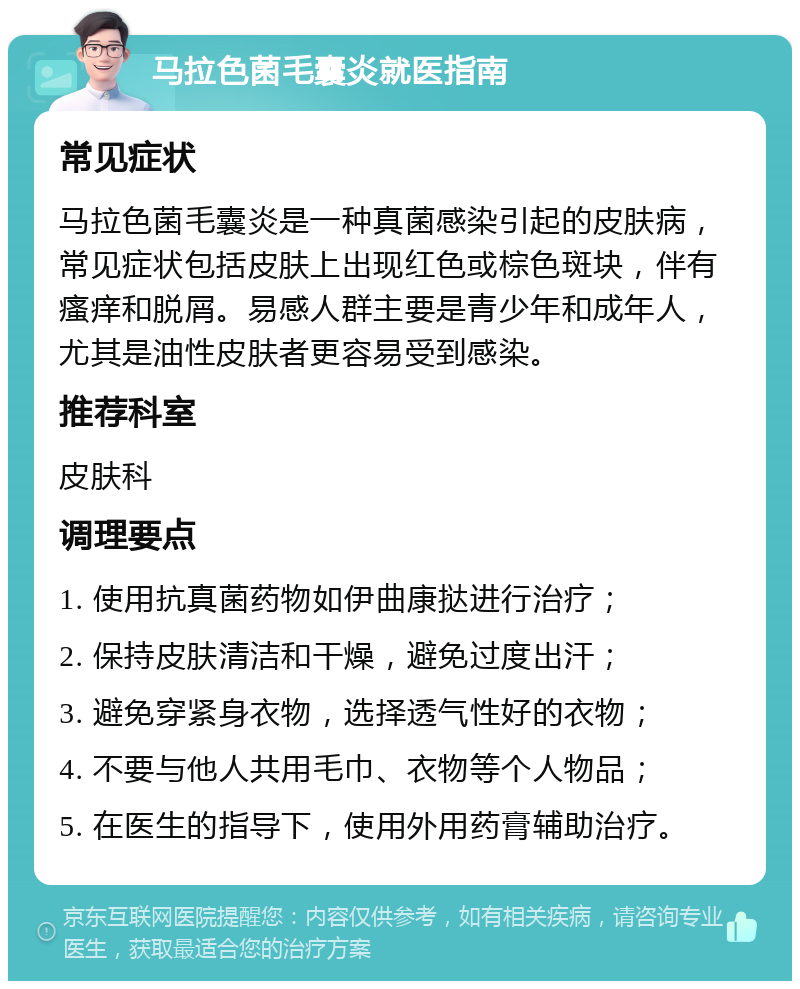 马拉色菌毛囊炎就医指南 常见症状 马拉色菌毛囊炎是一种真菌感染引起的皮肤病，常见症状包括皮肤上出现红色或棕色斑块，伴有瘙痒和脱屑。易感人群主要是青少年和成年人，尤其是油性皮肤者更容易受到感染。 推荐科室 皮肤科 调理要点 1. 使用抗真菌药物如伊曲康挞进行治疗； 2. 保持皮肤清洁和干燥，避免过度出汗； 3. 避免穿紧身衣物，选择透气性好的衣物； 4. 不要与他人共用毛巾、衣物等个人物品； 5. 在医生的指导下，使用外用药膏辅助治疗。