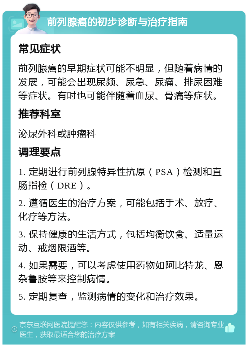 前列腺癌的初步诊断与治疗指南 常见症状 前列腺癌的早期症状可能不明显，但随着病情的发展，可能会出现尿频、尿急、尿痛、排尿困难等症状。有时也可能伴随着血尿、骨痛等症状。 推荐科室 泌尿外科或肿瘤科 调理要点 1. 定期进行前列腺特异性抗原（PSA）检测和直肠指检（DRE）。 2. 遵循医生的治疗方案，可能包括手术、放疗、化疗等方法。 3. 保持健康的生活方式，包括均衡饮食、适量运动、戒烟限酒等。 4. 如果需要，可以考虑使用药物如阿比特龙、恩杂鲁胺等来控制病情。 5. 定期复查，监测病情的变化和治疗效果。