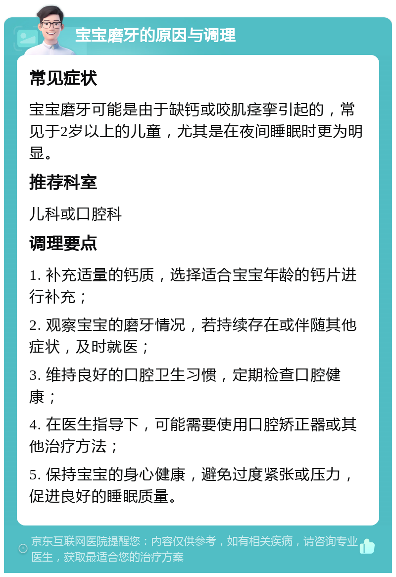 宝宝磨牙的原因与调理 常见症状 宝宝磨牙可能是由于缺钙或咬肌痉挛引起的，常见于2岁以上的儿童，尤其是在夜间睡眠时更为明显。 推荐科室 儿科或口腔科 调理要点 1. 补充适量的钙质，选择适合宝宝年龄的钙片进行补充； 2. 观察宝宝的磨牙情况，若持续存在或伴随其他症状，及时就医； 3. 维持良好的口腔卫生习惯，定期检查口腔健康； 4. 在医生指导下，可能需要使用口腔矫正器或其他治疗方法； 5. 保持宝宝的身心健康，避免过度紧张或压力，促进良好的睡眠质量。