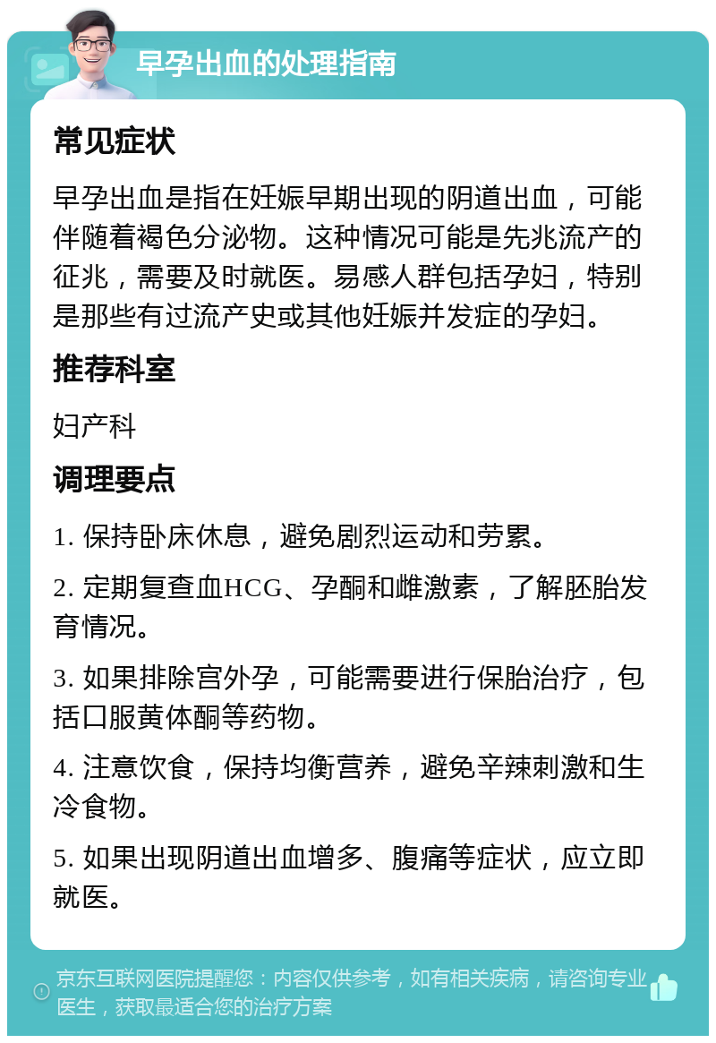 早孕出血的处理指南 常见症状 早孕出血是指在妊娠早期出现的阴道出血，可能伴随着褐色分泌物。这种情况可能是先兆流产的征兆，需要及时就医。易感人群包括孕妇，特别是那些有过流产史或其他妊娠并发症的孕妇。 推荐科室 妇产科 调理要点 1. 保持卧床休息，避免剧烈运动和劳累。 2. 定期复查血HCG、孕酮和雌激素，了解胚胎发育情况。 3. 如果排除宫外孕，可能需要进行保胎治疗，包括口服黄体酮等药物。 4. 注意饮食，保持均衡营养，避免辛辣刺激和生冷食物。 5. 如果出现阴道出血增多、腹痛等症状，应立即就医。