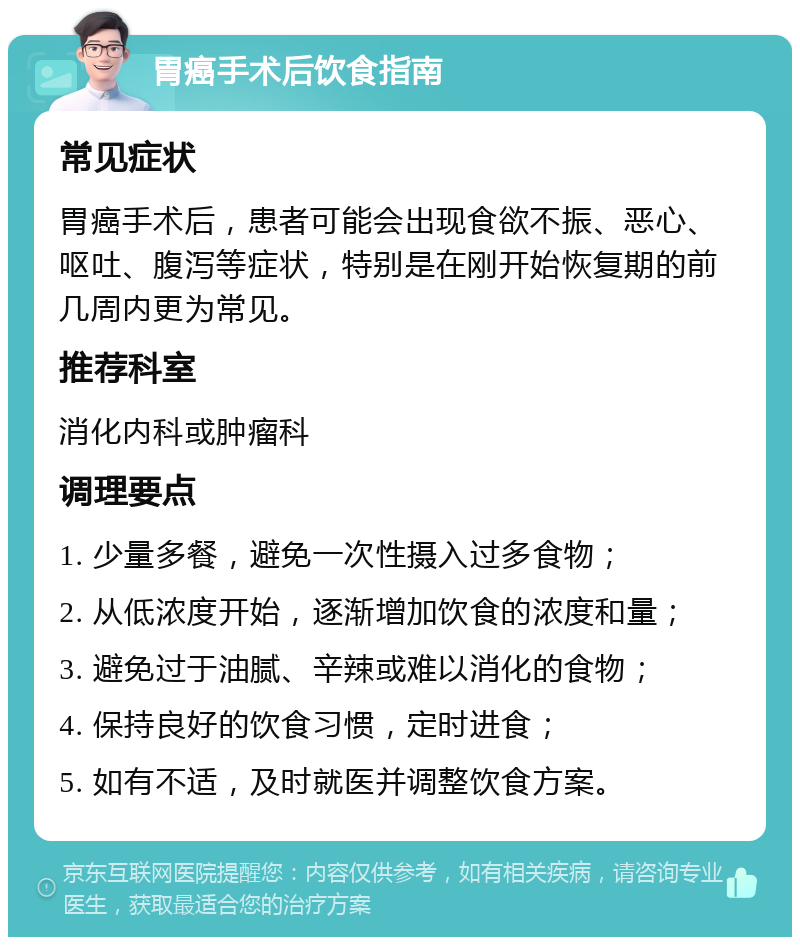 胃癌手术后饮食指南 常见症状 胃癌手术后，患者可能会出现食欲不振、恶心、呕吐、腹泻等症状，特别是在刚开始恢复期的前几周内更为常见。 推荐科室 消化内科或肿瘤科 调理要点 1. 少量多餐，避免一次性摄入过多食物； 2. 从低浓度开始，逐渐增加饮食的浓度和量； 3. 避免过于油腻、辛辣或难以消化的食物； 4. 保持良好的饮食习惯，定时进食； 5. 如有不适，及时就医并调整饮食方案。