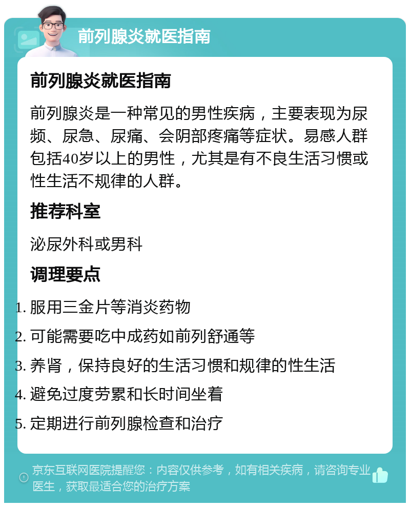 前列腺炎就医指南 前列腺炎就医指南 前列腺炎是一种常见的男性疾病，主要表现为尿频、尿急、尿痛、会阴部疼痛等症状。易感人群包括40岁以上的男性，尤其是有不良生活习惯或性生活不规律的人群。 推荐科室 泌尿外科或男科 调理要点 服用三金片等消炎药物 可能需要吃中成药如前列舒通等 养肾，保持良好的生活习惯和规律的性生活 避免过度劳累和长时间坐着 定期进行前列腺检查和治疗