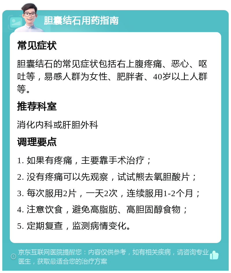 胆囊结石用药指南 常见症状 胆囊结石的常见症状包括右上腹疼痛、恶心、呕吐等，易感人群为女性、肥胖者、40岁以上人群等。 推荐科室 消化内科或肝胆外科 调理要点 1. 如果有疼痛，主要靠手术治疗； 2. 没有疼痛可以先观察，试试熊去氧胆酸片； 3. 每次服用2片，一天2次，连续服用1-2个月； 4. 注意饮食，避免高脂肪、高胆固醇食物； 5. 定期复查，监测病情变化。