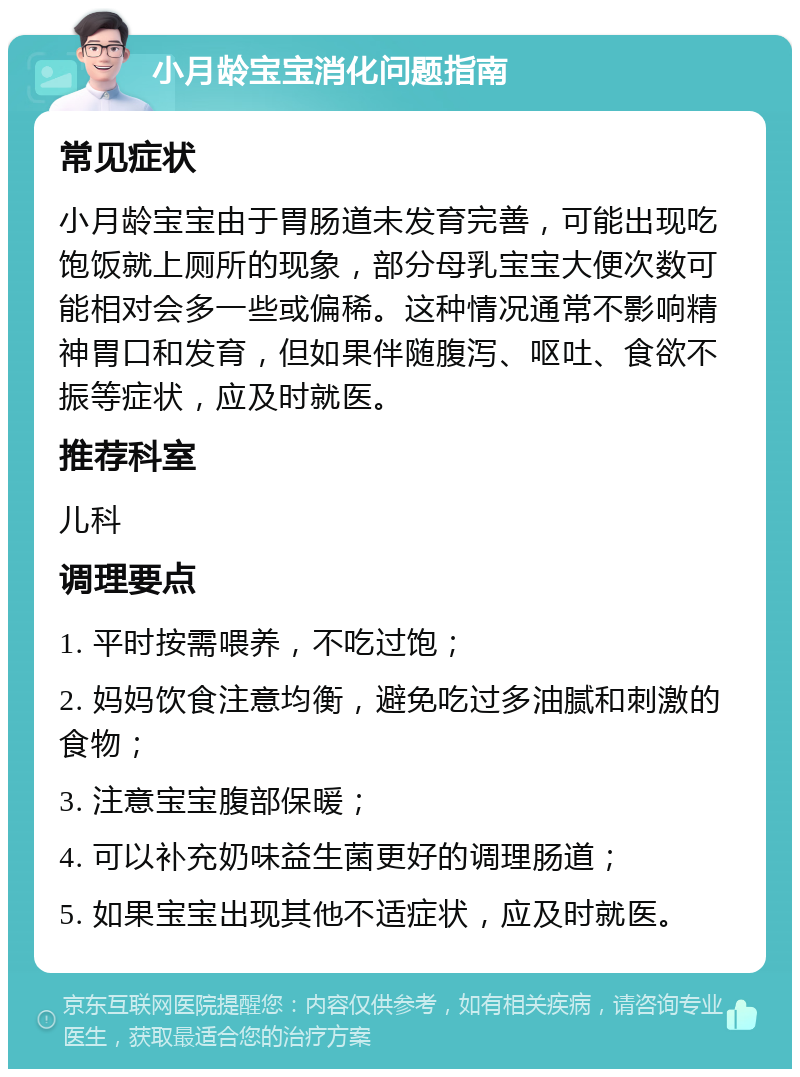 小月龄宝宝消化问题指南 常见症状 小月龄宝宝由于胃肠道未发育完善，可能出现吃饱饭就上厕所的现象，部分母乳宝宝大便次数可能相对会多一些或偏稀。这种情况通常不影响精神胃口和发育，但如果伴随腹泻、呕吐、食欲不振等症状，应及时就医。 推荐科室 儿科 调理要点 1. 平时按需喂养，不吃过饱； 2. 妈妈饮食注意均衡，避免吃过多油腻和刺激的食物； 3. 注意宝宝腹部保暖； 4. 可以补充奶味益生菌更好的调理肠道； 5. 如果宝宝出现其他不适症状，应及时就医。