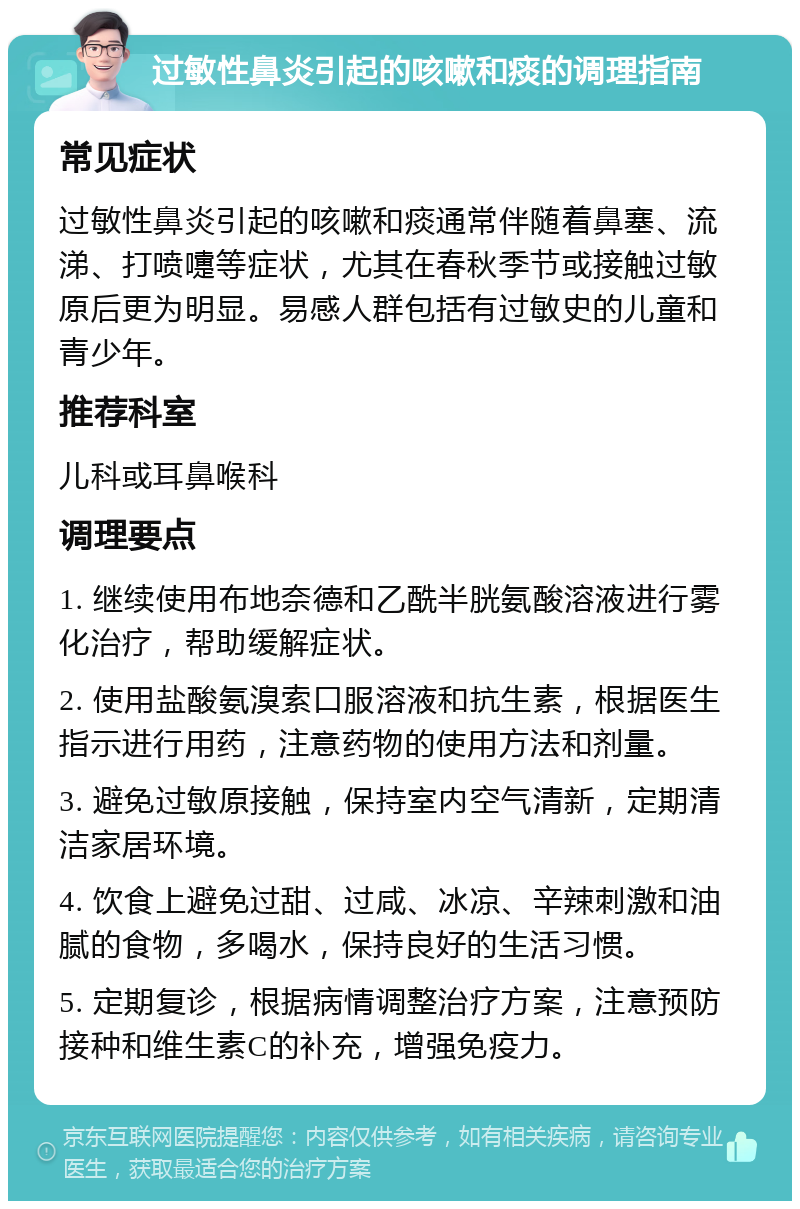 过敏性鼻炎引起的咳嗽和痰的调理指南 常见症状 过敏性鼻炎引起的咳嗽和痰通常伴随着鼻塞、流涕、打喷嚏等症状，尤其在春秋季节或接触过敏原后更为明显。易感人群包括有过敏史的儿童和青少年。 推荐科室 儿科或耳鼻喉科 调理要点 1. 继续使用布地奈德和乙酰半胱氨酸溶液进行雾化治疗，帮助缓解症状。 2. 使用盐酸氨溴索口服溶液和抗生素，根据医生指示进行用药，注意药物的使用方法和剂量。 3. 避免过敏原接触，保持室内空气清新，定期清洁家居环境。 4. 饮食上避免过甜、过咸、冰凉、辛辣刺激和油腻的食物，多喝水，保持良好的生活习惯。 5. 定期复诊，根据病情调整治疗方案，注意预防接种和维生素C的补充，增强免疫力。