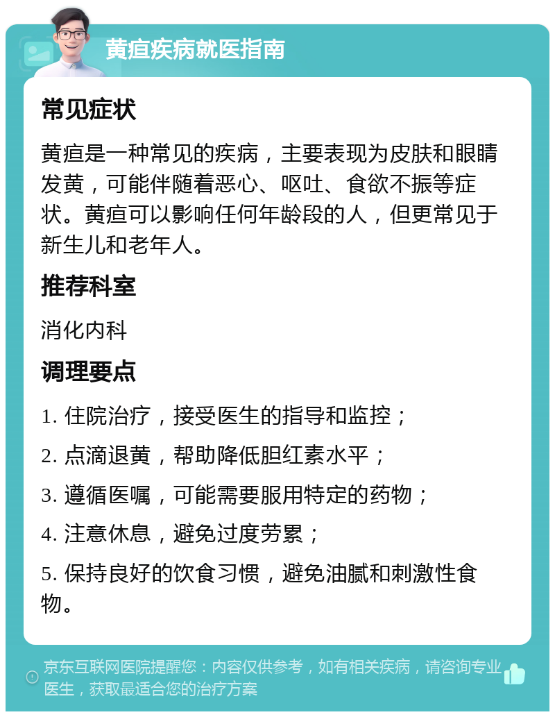 黄疸疾病就医指南 常见症状 黄疸是一种常见的疾病，主要表现为皮肤和眼睛发黄，可能伴随着恶心、呕吐、食欲不振等症状。黄疸可以影响任何年龄段的人，但更常见于新生儿和老年人。 推荐科室 消化内科 调理要点 1. 住院治疗，接受医生的指导和监控； 2. 点滴退黄，帮助降低胆红素水平； 3. 遵循医嘱，可能需要服用特定的药物； 4. 注意休息，避免过度劳累； 5. 保持良好的饮食习惯，避免油腻和刺激性食物。