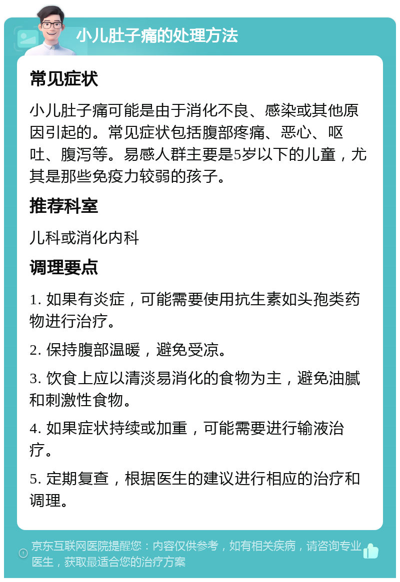 小儿肚子痛的处理方法 常见症状 小儿肚子痛可能是由于消化不良、感染或其他原因引起的。常见症状包括腹部疼痛、恶心、呕吐、腹泻等。易感人群主要是5岁以下的儿童，尤其是那些免疫力较弱的孩子。 推荐科室 儿科或消化内科 调理要点 1. 如果有炎症，可能需要使用抗生素如头孢类药物进行治疗。 2. 保持腹部温暖，避免受凉。 3. 饮食上应以清淡易消化的食物为主，避免油腻和刺激性食物。 4. 如果症状持续或加重，可能需要进行输液治疗。 5. 定期复查，根据医生的建议进行相应的治疗和调理。