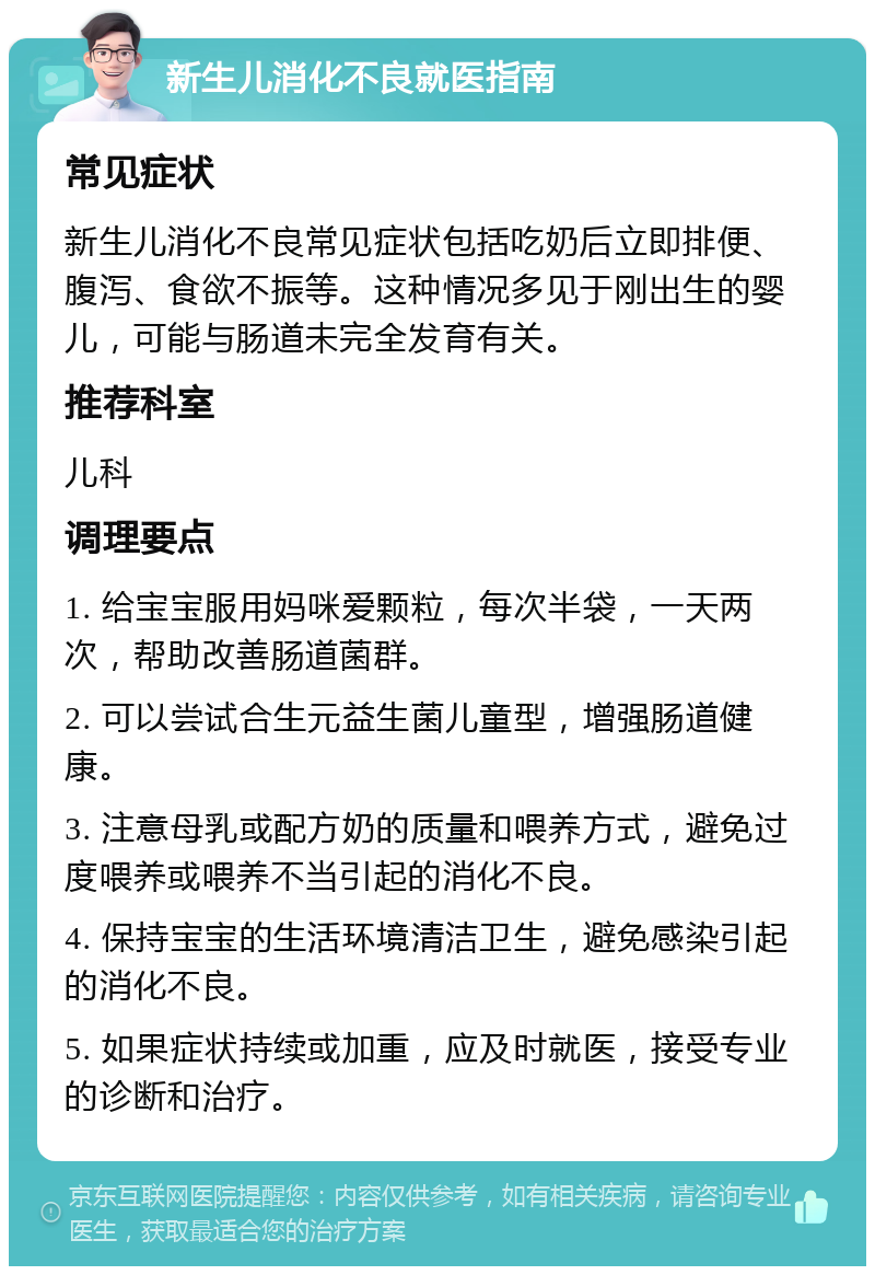 新生儿消化不良就医指南 常见症状 新生儿消化不良常见症状包括吃奶后立即排便、腹泻、食欲不振等。这种情况多见于刚出生的婴儿，可能与肠道未完全发育有关。 推荐科室 儿科 调理要点 1. 给宝宝服用妈咪爱颗粒，每次半袋，一天两次，帮助改善肠道菌群。 2. 可以尝试合生元益生菌儿童型，增强肠道健康。 3. 注意母乳或配方奶的质量和喂养方式，避免过度喂养或喂养不当引起的消化不良。 4. 保持宝宝的生活环境清洁卫生，避免感染引起的消化不良。 5. 如果症状持续或加重，应及时就医，接受专业的诊断和治疗。