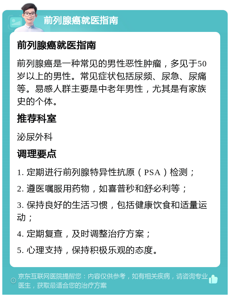 前列腺癌就医指南 前列腺癌就医指南 前列腺癌是一种常见的男性恶性肿瘤，多见于50岁以上的男性。常见症状包括尿频、尿急、尿痛等。易感人群主要是中老年男性，尤其是有家族史的个体。 推荐科室 泌尿外科 调理要点 1. 定期进行前列腺特异性抗原（PSA）检测； 2. 遵医嘱服用药物，如喜普秒和舒必利等； 3. 保持良好的生活习惯，包括健康饮食和适量运动； 4. 定期复查，及时调整治疗方案； 5. 心理支持，保持积极乐观的态度。