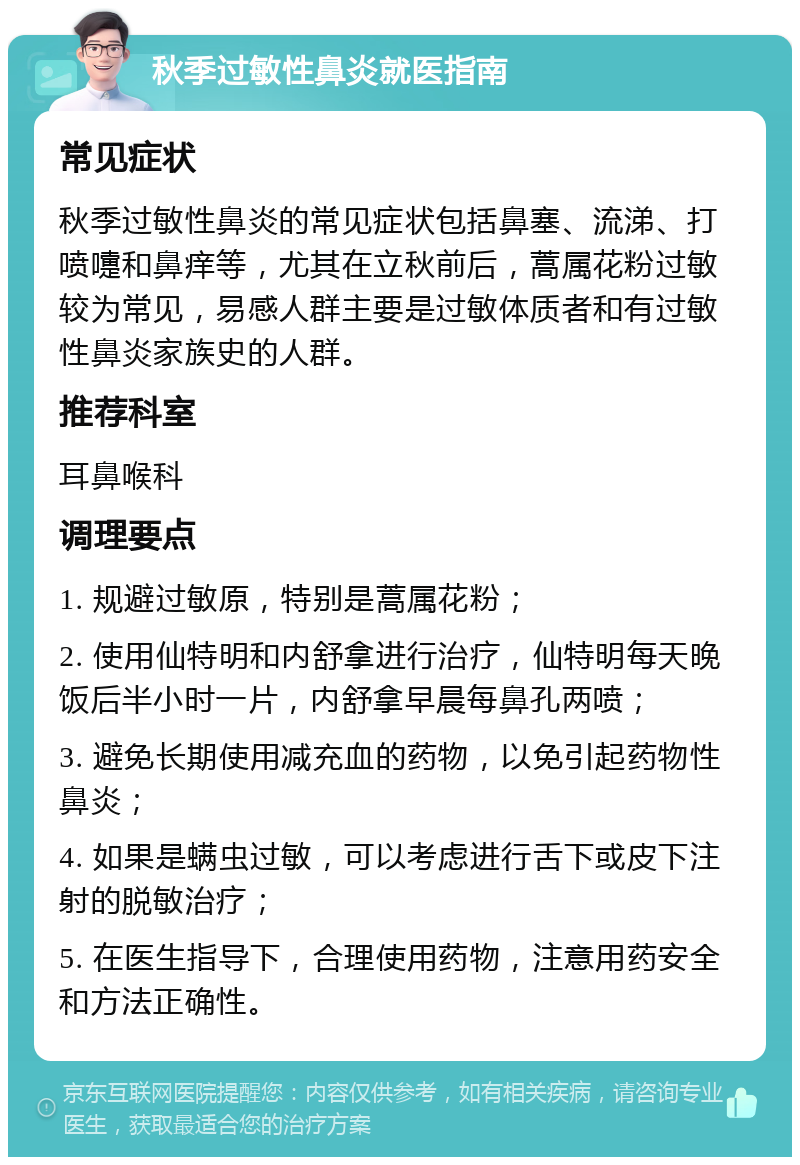 秋季过敏性鼻炎就医指南 常见症状 秋季过敏性鼻炎的常见症状包括鼻塞、流涕、打喷嚏和鼻痒等，尤其在立秋前后，蒿属花粉过敏较为常见，易感人群主要是过敏体质者和有过敏性鼻炎家族史的人群。 推荐科室 耳鼻喉科 调理要点 1. 规避过敏原，特别是蒿属花粉； 2. 使用仙特明和内舒拿进行治疗，仙特明每天晚饭后半小时一片，内舒拿早晨每鼻孔两喷； 3. 避免长期使用减充血的药物，以免引起药物性鼻炎； 4. 如果是螨虫过敏，可以考虑进行舌下或皮下注射的脱敏治疗； 5. 在医生指导下，合理使用药物，注意用药安全和方法正确性。