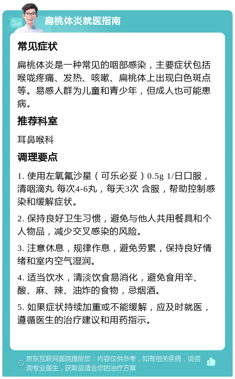 扁桃体炎就医指南 常见症状 扁桃体炎是一种常见的咽部感染，主要症状包括喉咙疼痛、发热、咳嗽、扁桃体上出现白色斑点等。易感人群为儿童和青少年，但成人也可能患病。 推荐科室 耳鼻喉科 调理要点 1. 使用左氧氟沙星（可乐必妥）0.5g 1/日口服，清咽滴丸 每次4-6丸，每天3次 含服，帮助控制感染和缓解症状。 2. 保持良好卫生习惯，避免与他人共用餐具和个人物品，减少交叉感染的风险。 3. 注意休息，规律作息，避免劳累，保持良好情绪和室内空气湿润。 4. 适当饮水，清淡饮食易消化，避免食用辛、酸、麻、辣、油炸的食物，忌烟酒。 5. 如果症状持续加重或不能缓解，应及时就医，遵循医生的治疗建议和用药指示。