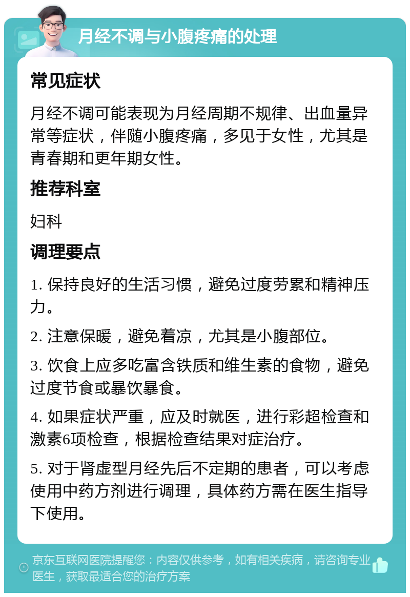 月经不调与小腹疼痛的处理 常见症状 月经不调可能表现为月经周期不规律、出血量异常等症状，伴随小腹疼痛，多见于女性，尤其是青春期和更年期女性。 推荐科室 妇科 调理要点 1. 保持良好的生活习惯，避免过度劳累和精神压力。 2. 注意保暖，避免着凉，尤其是小腹部位。 3. 饮食上应多吃富含铁质和维生素的食物，避免过度节食或暴饮暴食。 4. 如果症状严重，应及时就医，进行彩超检查和激素6项检查，根据检查结果对症治疗。 5. 对于肾虚型月经先后不定期的患者，可以考虑使用中药方剂进行调理，具体药方需在医生指导下使用。