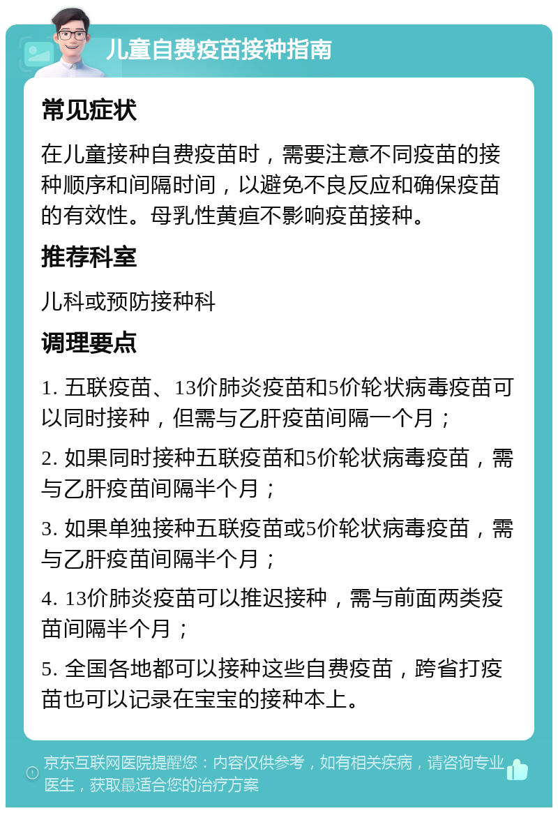 儿童自费疫苗接种指南 常见症状 在儿童接种自费疫苗时，需要注意不同疫苗的接种顺序和间隔时间，以避免不良反应和确保疫苗的有效性。母乳性黄疸不影响疫苗接种。 推荐科室 儿科或预防接种科 调理要点 1. 五联疫苗、13价肺炎疫苗和5价轮状病毒疫苗可以同时接种，但需与乙肝疫苗间隔一个月； 2. 如果同时接种五联疫苗和5价轮状病毒疫苗，需与乙肝疫苗间隔半个月； 3. 如果单独接种五联疫苗或5价轮状病毒疫苗，需与乙肝疫苗间隔半个月； 4. 13价肺炎疫苗可以推迟接种，需与前面两类疫苗间隔半个月； 5. 全国各地都可以接种这些自费疫苗，跨省打疫苗也可以记录在宝宝的接种本上。