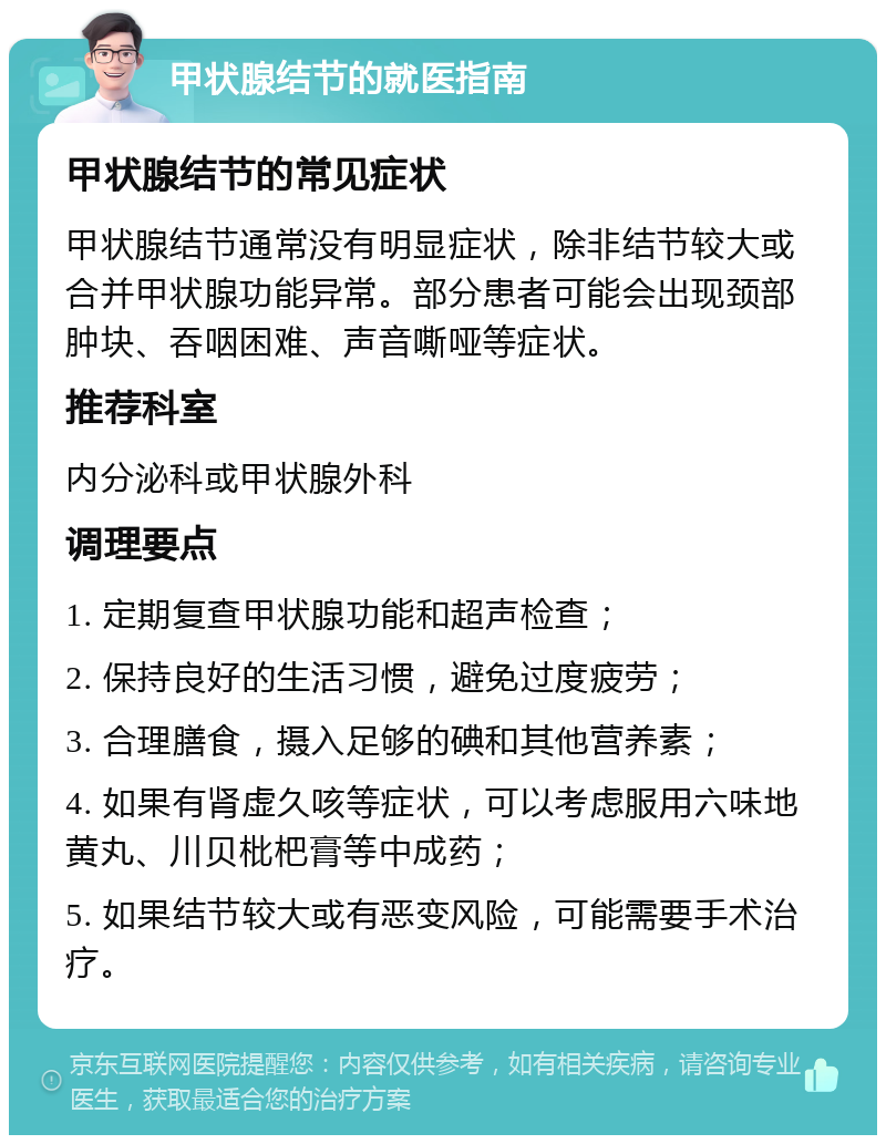 甲状腺结节的就医指南 甲状腺结节的常见症状 甲状腺结节通常没有明显症状，除非结节较大或合并甲状腺功能异常。部分患者可能会出现颈部肿块、吞咽困难、声音嘶哑等症状。 推荐科室 内分泌科或甲状腺外科 调理要点 1. 定期复查甲状腺功能和超声检查； 2. 保持良好的生活习惯，避免过度疲劳； 3. 合理膳食，摄入足够的碘和其他营养素； 4. 如果有肾虚久咳等症状，可以考虑服用六味地黄丸、川贝枇杷膏等中成药； 5. 如果结节较大或有恶变风险，可能需要手术治疗。