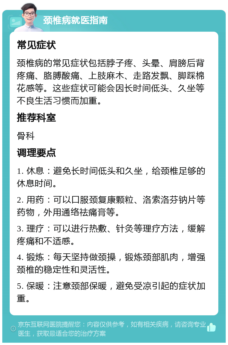 颈椎病就医指南 常见症状 颈椎病的常见症状包括脖子疼、头晕、肩膀后背疼痛、胳膊酸痛、上肢麻木、走路发飘、脚踩棉花感等。这些症状可能会因长时间低头、久坐等不良生活习惯而加重。 推荐科室 骨科 调理要点 1. 休息：避免长时间低头和久坐，给颈椎足够的休息时间。 2. 用药：可以口服颈复康颗粒、洛索洛芬钠片等药物，外用通络祛痛膏等。 3. 理疗：可以进行热敷、针灸等理疗方法，缓解疼痛和不适感。 4. 锻炼：每天坚持做颈操，锻炼颈部肌肉，增强颈椎的稳定性和灵活性。 5. 保暖：注意颈部保暖，避免受凉引起的症状加重。