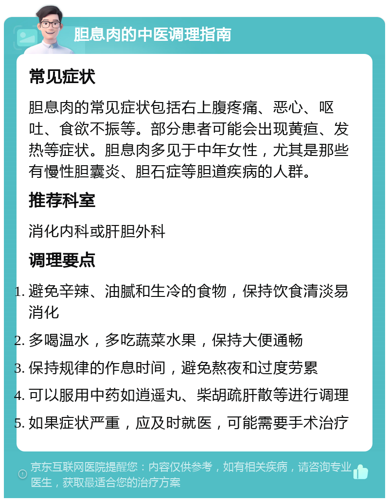 胆息肉的中医调理指南 常见症状 胆息肉的常见症状包括右上腹疼痛、恶心、呕吐、食欲不振等。部分患者可能会出现黄疸、发热等症状。胆息肉多见于中年女性，尤其是那些有慢性胆囊炎、胆石症等胆道疾病的人群。 推荐科室 消化内科或肝胆外科 调理要点 避免辛辣、油腻和生冷的食物，保持饮食清淡易消化 多喝温水，多吃蔬菜水果，保持大便通畅 保持规律的作息时间，避免熬夜和过度劳累 可以服用中药如逍遥丸、柴胡疏肝散等进行调理 如果症状严重，应及时就医，可能需要手术治疗