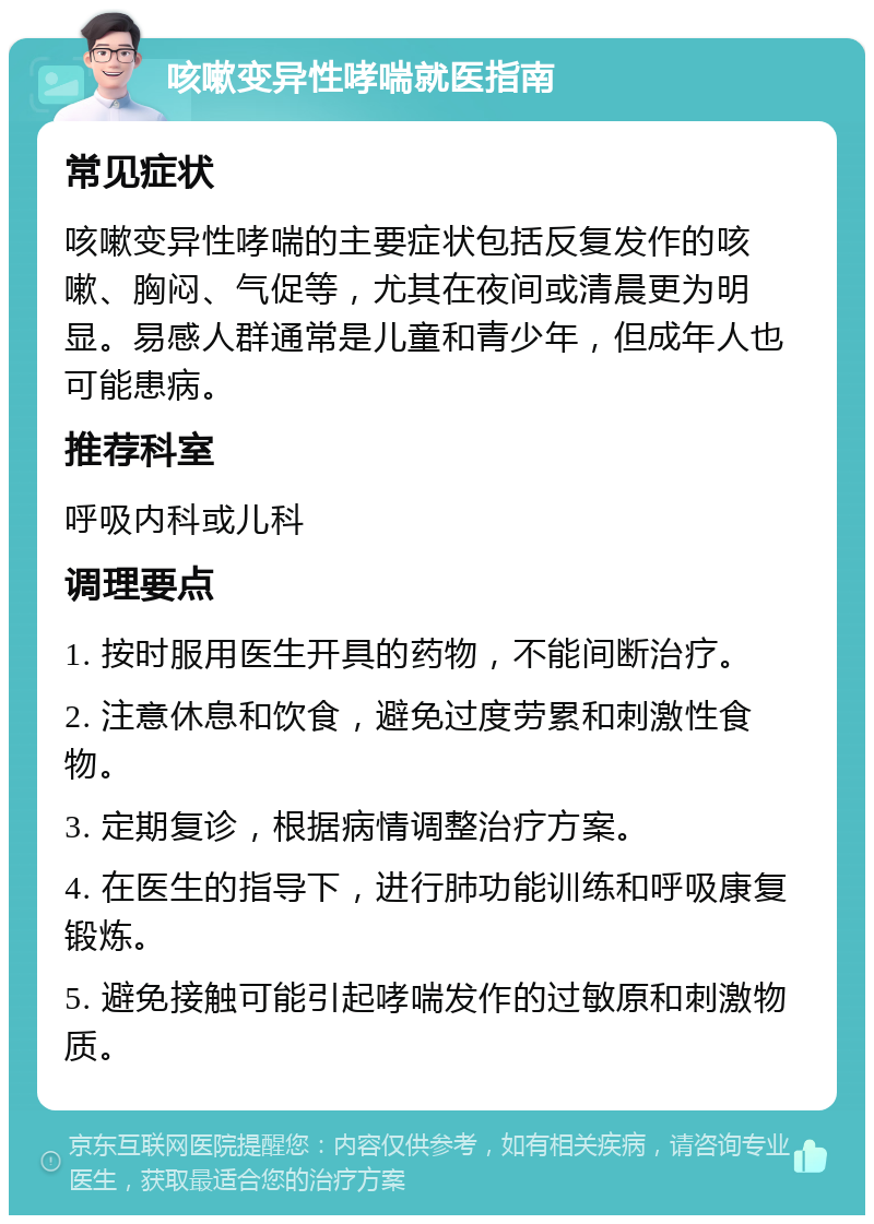 咳嗽变异性哮喘就医指南 常见症状 咳嗽变异性哮喘的主要症状包括反复发作的咳嗽、胸闷、气促等，尤其在夜间或清晨更为明显。易感人群通常是儿童和青少年，但成年人也可能患病。 推荐科室 呼吸内科或儿科 调理要点 1. 按时服用医生开具的药物，不能间断治疗。 2. 注意休息和饮食，避免过度劳累和刺激性食物。 3. 定期复诊，根据病情调整治疗方案。 4. 在医生的指导下，进行肺功能训练和呼吸康复锻炼。 5. 避免接触可能引起哮喘发作的过敏原和刺激物质。