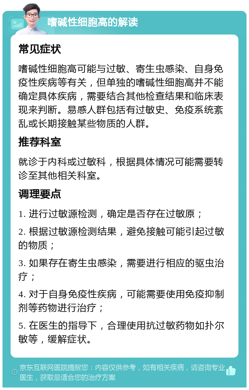 嗜碱性细胞高的解读 常见症状 嗜碱性细胞高可能与过敏、寄生虫感染、自身免疫性疾病等有关，但单独的嗜碱性细胞高并不能确定具体疾病，需要结合其他检查结果和临床表现来判断。易感人群包括有过敏史、免疫系统紊乱或长期接触某些物质的人群。 推荐科室 就诊于内科或过敏科，根据具体情况可能需要转诊至其他相关科室。 调理要点 1. 进行过敏源检测，确定是否存在过敏原； 2. 根据过敏源检测结果，避免接触可能引起过敏的物质； 3. 如果存在寄生虫感染，需要进行相应的驱虫治疗； 4. 对于自身免疫性疾病，可能需要使用免疫抑制剂等药物进行治疗； 5. 在医生的指导下，合理使用抗过敏药物如扑尔敏等，缓解症状。