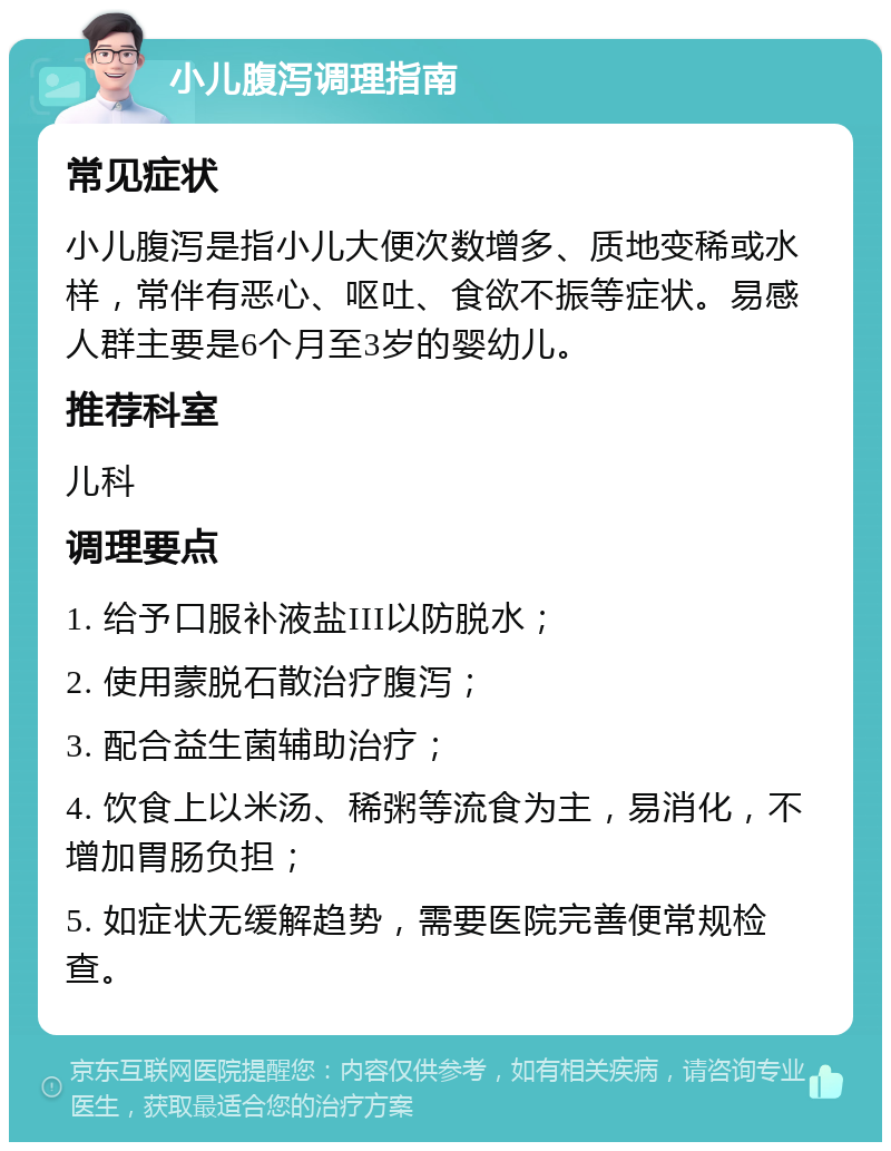 小儿腹泻调理指南 常见症状 小儿腹泻是指小儿大便次数增多、质地变稀或水样，常伴有恶心、呕吐、食欲不振等症状。易感人群主要是6个月至3岁的婴幼儿。 推荐科室 儿科 调理要点 1. 给予口服补液盐III以防脱水； 2. 使用蒙脱石散治疗腹泻； 3. 配合益生菌辅助治疗； 4. 饮食上以米汤、稀粥等流食为主，易消化，不增加胃肠负担； 5. 如症状无缓解趋势，需要医院完善便常规检查。