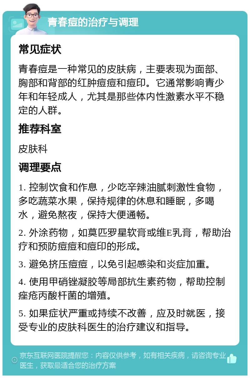 青春痘的治疗与调理 常见症状 青春痘是一种常见的皮肤病，主要表现为面部、胸部和背部的红肿痘痘和痘印。它通常影响青少年和年轻成人，尤其是那些体内性激素水平不稳定的人群。 推荐科室 皮肤科 调理要点 1. 控制饮食和作息，少吃辛辣油腻刺激性食物，多吃蔬菜水果，保持规律的休息和睡眠，多喝水，避免熬夜，保持大便通畅。 2. 外涂药物，如莫匹罗星软膏或维E乳膏，帮助治疗和预防痘痘和痘印的形成。 3. 避免挤压痘痘，以免引起感染和炎症加重。 4. 使用甲硝锉凝胶等局部抗生素药物，帮助控制痤疮丙酸杆菌的增殖。 5. 如果症状严重或持续不改善，应及时就医，接受专业的皮肤科医生的治疗建议和指导。